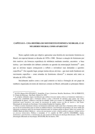 CAPÍTULO I – UMA HISTÓRIA DO MOVIMENTO FEMINISTA NO BRASIL. E AS 
MULHERES NEGRAS, COMO APARECEM? 
Neste capítulo tenho por objetivo apresentar uma história do movimento feminista no 
Brasil, em especial durante as décadas de 1970 e 1980. Destaco a atuação do feminismo por 
dois motivos: ela forneceu experiência de militância mediante reuniões, encontros e base 
teórica - por intermédio dos debates centrados na questão da emancipação feminina20 - para 
que as ativistas negras começassem a refletir e reivindicar suas demandas e questões 
específicas21. Em segundo lugar, porque muitas dessas ativistas – que mais tarde fundaram um 
movimento específico – eram oriundas do feminismo clássico22 e atuaram nele entre as 
décadas de 1970 a 1990. 
Inicialmente analiso como e em qual contexto se inicia a formação de um grupo de 
mulheres organizada em torno de interesses comuns no Brasil, enfocando as principais líderes 
20 ALVES, Branca M & PITANGUY, Jacqueline. O que é feminismo. Brasília: Brasiliense, 1981 & PIERUCCI, 
F. Ciladas da Diferença. São Paulo: Editora 34, 1999. 
21 As próprias militantes negras reconhecem que embora tivessem muitas críticas ao feminismo tradicional, o 
mesmo teria contribuído para a formação teórica e para a discussão de questões mais gerais, tais como: 
desigualdade de gênero, violência e mercado de trabalho. Sobre esse assunto ver: MOREIRA, Núbia Regina. O 
feminismo negro brasileiro: um estudo do movimento de mulher negras no Rio de Janeiro e São Paulo. 
Dissertação de mestrado em Sociologia. Universidade Estadual de Campinas, 2007. 
22 Utilizo os termos feminismo clássico ou feminismo tradicional, tendo como base a literatura sobre o tema que 
faz uso de tal nomenclatura para se referir às mulheres brancas, com formação universitária e de classe média que 
lideraram as primeiras ações do movimento feminista tanto no ocidente quanto no Brasil. Sobre esse assunto ver: 
GOHN, Maria da Glória. Mulheres – atrizes dos movimentos sociais: relações político-culturais e debate teórico 
no processo democrático. Política e sociedade, nº 11, outubro de 2007, p.40-70; GOLDBERG, Anette. 
Feminismo e autoritarismo: a metamorfose de uma utopia de libertação em ideologia liberalizante. 1987, 217 f. 
Dissertação (Mestrado em Sociologia). IFCS/UFRJ, Rio de Janeiro, 1987. 
 