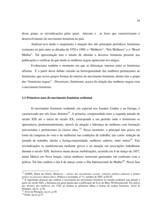 16 
desse grupo, as reivindicações pelas quais lutavam e as fases que caracterizaram o 
desenvolvimento do movimento feminista no país. 
Analisar-se-á ainda o surgimento e atuação dos três principais periódicos feministas 
existentes no país entre as décadas de 1970 e 1980: o “Mulherio”, “Nós Mulheres” e o “Brasil 
Mulher”. Tal apresentação tem o intuito de abordar o discurso feminista presente nas 
publicações e verificar de que modo as mulheres negras apareciam nos artigos. 
Evidenciarei também o momento em que as diferenças internas entre as feministas 
afloram. É a partir desse debate calcado na heterogeneidade das mulheres pertencentes ao 
feminismo, que novos grupos brotam do interior do movimento feminista, dentre eles o grupo 
das “feministas negras” ·. Discorrerei, finalmente, acerca da relação das mulheres negras com 
o movimento feminista. 
1.1 Primeiros anos do movimento feminista ocidental 
O movimento feminista ocidental, em especial nos Estados Unidos e na Europa, é 
caracterizado por três fases distintas23. A primeira, compreendida entre a segunda metade do 
século XIX até o início do século XX, corresponde a um período onde o feminismo se 
apresentava, predominantemente, através da atuação e liderança de mulheres com formação 
universitária e pertencentes às classes altas 24. Nesse momento, a principal luta girava em 
torno da conquista do voto e de melhorias nas condições de trabalho, tais como: redução da 
jornada de trabalho, direito a licença-maternidade, melhores salários, entre outros25. Tais 
reivindicações se manifestavam mediante greves e na atuação em associações trabalhistas 
durante o século XIX. Inclusive numa dessas mobilizações, ocorrida em 8 de março de 1857, 
numa fábrica em Nova Iorque, várias mulheres morreram queimadas em confronto com a 
polícia. Tal fato cunhou o dia 8 de março como o Dia Internacional da Mulher26. Nessa fase 
23 GOHN, Maria da Glória. Mulheres – atrizes dos movimentos sociais: relações político-culturais e debate 
teórico no processo democrático. Política e sociedade, nº 11, outubro de 2007, p.40-70. 
24 É importante destacar que embora o nascimento do movimento feminista no mundo ocidental seja datado a 
partir do século XIX, a literatura em geral aponta que a publicação do livro de Mary Wollstoonecraft: Em defesa 
dos direitos das mulheres em 1792, já sinaliza as primeiras idéias e teorias de caráter feminista. Alves & 
Pitanguy, op.cit., p.36. 
25 Alves & Pitanguy, op.cit., p.38. 
26 Gohn, op.cit.,p.47. 
 