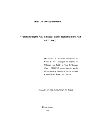 MARIANA SANTOS DAMASCO 
“ Feminismo negro: raça, identidade e saúde reprodutiva no Brasil 
(1975-1996)” 
Dissertação de mestrado apresentada ao 
Curso de Pós- Graduação em História das 
Ciências e da Saúde da Casa de Oswaldo 
Cruz – FIOCRUZ, como requisito parcial 
para a obtenção do Grau de Mestre. Área de 
Concentração: História das Ciências. 
Orientador: Prof. Dr. MARCOS CHOR MAIO 
Rio de Janeiro 
2009 
 
