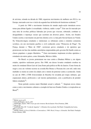 18 
de ativistas, oriunda na década de 1960, organizou movimentos de mulheres nos EUA e na 
Europa, marcando com isso o início da segunda fase da história do feminismo ocidental. 33 
A partir de 1968 o movimento feminista do mundo anglo-saxão introduziu novos 
temas para debate ligados à sexualidade, violência, saúde e corpo34. Este ano foi marcado por 
uma série de revoltas políticas lideradas por jovens que visavam, sobretudo, combater as 
desigualdades e injustiças sociais que ocorriam em diversos países. Assim, nos Estados 
Unidos ocorria o movimento em prol dos direitos civis e a luta pelo fim da Guerra no Vietnã. 
Na Tchecolosváquia estudantes e intelectuais se rebelaram contra o domínio comunista 
soviético, em um movimento pacífico e civil conhecido como “Primavera de Praga”. Na 
França, durante o “Maio de 1968”, ocorreram greves estudantis e de operários que 
protestavam em face das medidas autoritárias empreendidas pelo governo De Gaulle contra as 
classes populares e grupos libertários. 35 Estes movimentos inspiraram revoltas operárias e 
estudantis em outros países, como Alemanha, México e Itália. 
No Brasil, os jovens protestaram nas ruas contra a Ditadura Militar e, em alguns 
estados, operários realizaram greves. Em 1968, um desses levantes estudantis resultou na 
morte do estudante Edson Luís de Lima Souto pela polícia no Rio de Janeiro. Como forma de 
reagir a esse ato violento ocorreu na avenida Rio Branco a Passeata dos cem mil, onde uma 
multidão se reuniu no centro da cidade com o intuito de protestar contra o acontecido. Ainda 
no ano de 1968 a UNB (Universidade de Brasília) foi invadida por tropas militares, que 
espancaram alunos, professores e até mesmo parlamentares, com a justificativa de prender 
líderes estudantis36. 
Neste período ocorreu maior liberdade sexual e cultural. 37. Surgiram novos ritmos 
como o rock e movimentos culturais a exemplo do beat nos Estados Unidos e o tropicalista no 
Brasil38. 
33 Michel, op.cit.,p.83. 
34 Alves & Pitanguy, op.cit., p.40. 
35 VENTURA, Zuenir. 1968: O ano que não terminou. Rio de Janeiro: Nova Fronteira, 2006. 
36 ibid.,p.156. 
37 GASPARI, Elio. IN: “A roda de Aquarius”. A Ditadura Envergonhada. São Paulo: Companhia das Letras, 
2002, p.211-235. 
38 FILHO, Daniel A. R et al. Rebeldes e Contestadores: 1968- Brasil, França e Alemanha. São Paulo: Fundação 
Perseu Abramo, 2008. 
 