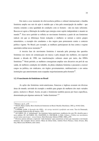 19 
Em meio a esse momento de efervescência política e cultural internacional, a batalha 
feminista amplia seu raio de ação à medida que a luta pela emancipação da mulher - que 
remetia somente a uma igualdade de condições com os homens - não era mais suficiente. 
Buscava-se agora a libertação da mulher que emergia como sujeito independente e atuante no 
mundo.39. Esse novo período se refletiu no movimento feminista a partir de um feminismo 
radical, em que as diferenças foram realçadas e mulheres se uniram a outros grupos 
minoritários, a exemplo dos estudantes e dos negros para protestarem contra o contexto 
político vigente. No Brasil, por exemplo, as mulheres participaram da luta contra o regime 
autoritário militar nesse momento.40 
A terceira fase do movimento feminista é marcada pela presença das questões 
femininas nos meios de comunicação em massa e pela atuação das mulheres, em especial 
durante a década de 1990, nas transformações culturais atuais por meio, das ONGs 
feministas.41 Neste período, as mulheres conseguiram ampliar seus discursos em prol de sua 
saúde, de melhores condições de trabalho, da plena cidadania feminina e passaram a exercer 
cargos na política, em sindicatos, em órgãos governamentais, multinacionais e em outras 
instituições que anteriormente eram ocupadas majoritariamente pelos homens42. 
1.2. O nascimento do feminismo no Brasil 
As ações das feministas norte-americanas, francesas e inglesas ecoaram em diversas 
áreas do mundo, servindo de exemplo e modelo para grupos de mulheres dos mais variados 
países, inclusive o Brasil. Assim, no país o feminismo também passou por fases específicas, 
denominadas por algumas autoras de “ondas feministas”.43 
39 Pierucci, op.cit., p.85. 
40 TELES, Maria Amélia. Breve história do feminismo no Brasil. Brasília: Brasiliense, 2003, p. 64-66; Gohn, 
op.cit., p.48-49. 
41 LANDIM, Leilah. A Invenção das ONGs - do serviço invisível à profissão sem nome. Tese de Doutorado, 
Universidade Federal do Rio de Janeiro, 1993. 
42 ALVAREZ, S.E. A “globalização” dos femininos latino-americanos: tendências dos anos 90 e desafios para o 
novo milênio. IN: ALVAREZ, S.E.; DAGNINO, E.; ESCOBAR, A (Edt). Cultura e Política nos movimentos 
sociais latino-americanos – novas leituras. Belo Horizonte: Editora UFMG, 2000, p.399. 
43 Diversos autoras utilizam a expressão “onda feminista” para caracterizar as fases que marcaram o movimento 
feminista. São exemplos dessas autoras: Maria da Glória Gohn, Antônio Flavio Pierucci, Sonia Alvarez, Bila 
Sorj, Maria Luiza Heilborn, entre outras. 
 