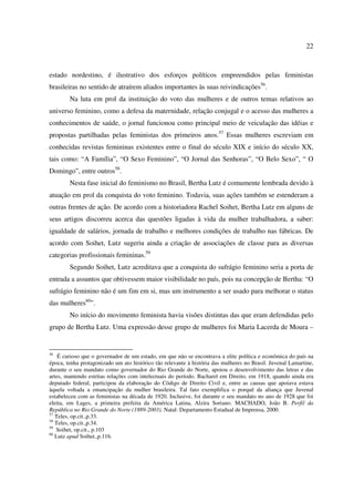 22 
estado nordestino, é ilustrativo dos esforços políticos empreendidos pelas feministas 
brasileiras no sentido de atraírem aliados importantes às suas reivindicações56. 
Na luta em prol da instituição do voto das mulheres e de outros temas relativos ao 
universo feminino, como a defesa da maternidade, relação conjugal e o acesso das mulheres a 
conhecimentos de saúde, o jornal funcionou como principal meio de veiculação das idéias e 
propostas partilhadas pelas feministas dos primeiros anos.57 Essas mulheres escreviam em 
conhecidas revistas femininas existentes entre o final do século XIX e início do século XX, 
tais como: “A Família”, “O Sexo Feminino”, “O Jornal das Senhoras”, “O Belo Sexo”, “ O 
Domingo”, entre outros58. 
Nesta fase inicial do feminismo no Brasil, Bertha Lutz é comumente lembrada devido à 
atuação em prol da conquista do voto feminino. Todavia, suas ações também se estenderam a 
outras frentes de ação. De acordo com a historiadora Rachel Soihet, Bertha Lutz em alguns de 
seus artigos discorreu acerca das questões ligadas à vida da mulher trabalhadora, a saber: 
igualdade de salários, jornada de trabalho e melhores condições de trabalho nas fábricas. De 
acordo com Soihet, Lutz sugeriu ainda a criação de associações de classe para as diversas 
categorias profissionais femininas.59 
Segundo Soihet, Lutz acreditava que a conquista do sufrágio feminino seria a porta de 
entrada a assuntos que obtivessem maior visibilidade no país, pois na concepção de Bertha: “O 
sufrágio feminino não é um fim em si, mas um instrumento a ser usado para melhorar o status 
das mulheres60”. 
No início do movimento feminista havia visões distintas das que eram defendidas pelo 
grupo de Bertha Lutz. Uma expressão desse grupo de mulheres foi Maria Lacerda de Moura – 
56 É curioso que o governador de um estado, em que não se encontrava a elite política e econômica do país na 
época, tenha protagonizado um ato histórico tão relevante à história das mulheres no Brasil. Juvenal Lamartine, 
durante o seu mandato como governador do Rio Grande do Norte, apoiou o desenvolvimento das letras e das 
artes, mantendo estritas relações com intelectuais do período. Bacharel em Direito, em 1918, quando ainda era 
deputado federal, participou da elaboração do Código de Direito Civil e, entre as causas que apoiava estava 
àquela voltada a emancipação da mulher brasileira. Tal fato exemplifica o porquê da aliança que Juvenal 
estabeleceu com as feministas na década de 1920. Inclusive, foi durante o seu mandato no ano de 1928 que foi 
eleita, em Lages, a primeira prefeita da América Latina, Alzira Soriano. MACHADO, João B. Perfil da 
República no Rio Grande do Norte (1889-2003). Natal: Departamento Estadual de Imprensa, 2000. 
57 Teles, op.cit.,p.33. 
58 Teles, op.cit.,p.34. 
59 Soihet, op.cit., p.103 
60 Lutz apud Soihet.,p.116. 
 