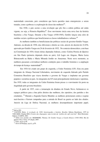 24 
maternidade consciente, pois considerou que havia questões mais emergenciais a serem 
tratadas, como a pobreza e a exploração de classe das mulheres66. 
Em 1930, o país assiste a uma revolução que pôs fim a ordem política até então 
vigente, ou seja, a Primeira República67. Esse movimento inicia uma nova fase da história 
brasileira: a Era Vargas. Durante a Era Vargas (1930-1945), Getúlio lançou uma série de 
medidas sociais e políticas que beneficiaram as classes trabalhadoras e urbanas.68 
As mulheres também se beneficiaram das políticas sociais do governo Getúlio Vargas. 
Ademais, na década de 1930, elas obtiveram o direito ao voto, através do decreto-lei 21.076, 
aprovado por Getúlio Vargas em 24 de fevereiro de 1932. No contexto democrático, com base 
na Constituição de 1934, foram eleitas deputadas federais, como: Carlota Pereira de Queiroz 
em São Paulo (primeira deputada eleita no país), Lili Lages em Alagoas, Maria Luiza 
Bittencourth na Bahia e Maria Miranda Jordão no Amazonas. Neste novo momento, as 
mulheres passaram a reivindicar melhores condições para o trabalho feminino e a ampliação 
do tempo de licença- maternidade69. 
Em 1934 foi criado um grupo de esquerda, a União Feminina (UF). Esta era parte 
integrante da Aliança Nacional Libertadora, movimento de esquerda liderado pelo Partido 
Comunista Brasileiro que visava derrubar o governo de Vargas e implantar um governo 
popular e socialista no país. As integrantes da UF eram principalmente intelectuais e operárias. 
Em 1935, todas as integrantes da União Feminina foram presas e o movimento foi posto na 
ilegalidade pelo governo brasileiro. 
A partir de 1937, com a instauração da ditadura do Estado Novo, fecharam-se os 
espaços políticos para a luta pelos direitos das mulheres, dos operários, dos partidos e dos 
estudantes. 70 Durante a Segunda Guerra Mundial, as mulheres protestaram contra o regime 
nazi-fascista e fizeram campanhas para a entrada do Brasil na guerra ao lado dos aliados. 
Através da Liga de Defesa Nacional, as mulheres desempenharam importante papel, 
66 ibid.,p.202. 
67 FAUSTO, Boris. A revolução de 1930: historiografia e história. Brasília: Editora Brasiliense, 1975 & 
VISCARDI, Cláudia M.R. O teatro das oligarquias: uma revisão da “política do café com leite”. Belo Horizonte: 
Editora: C/ARTE, 2001. 
68 Sobre esse assunto ver: SKIDMORE, Thomas. De Getúlio Vargas a Castelo Branco (1930-1964). Rio de 
Janeiro: Paz e Terra, 14ª edição, 2007. 
69 Teles, op.cit.,p.46. 
70 Alves & Pitanguy, op.cit., p.50. 
 