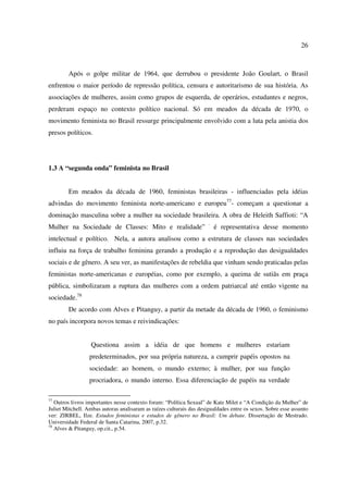 26 
Após o golpe militar de 1964, que derrubou o presidente João Goulart, o Brasil 
enfrentou o maior período de repressão política, censura e autoritarismo de sua história. As 
associações de mulheres, assim como grupos de esquerda, de operários, estudantes e negros, 
perderam espaço no contexto político nacional. Só em meados da década de 1970, o 
movimento feminista no Brasil ressurge principalmente envolvido com a luta pela anistia dos 
presos políticos. 
1.3 A “segunda onda” feminista no Brasil 
Em meados da década de 1960, feministas brasileiras - influenciadas pela idéias 
advindas do movimento feminista norte-americano e europeu77- começam a questionar a 
dominação masculina sobre a mulher na sociedade brasileira. A obra de Heleith Saffioti: “A 
Mulher na Sociedade de Classes: Mito e realidade” · é representativa desse momento 
intelectual e político. Nela, a autora analisou como a estrutura de classes nas sociedades 
influiu na força de trabalho feminina gerando a produção e a reprodução das desigualdades 
sociais e de gênero. A seu ver, as manifestações de rebeldia que vinham sendo praticadas pelas 
feministas norte-americanas e européias, como por exemplo, a queima de sutiãs em praça 
pública, simbolizaram a ruptura das mulheres com a ordem patriarcal até então vigente na 
sociedade.78 
De acordo com Alves e Pitanguy, a partir da metade da década de 1960, o feminismo 
no país incorpora novos temas e reivindicações: 
Questiona assim a idéia de que homens e mulheres estariam 
predeterminados, por sua própria natureza, a cumprir papéis opostos na 
sociedade: ao homem, o mundo externo; à mulher, por sua função 
procriadora, o mundo interno. Essa diferenciação de papéis na verdade 
77 Outros livros importantes nesse contexto foram: “Política Sexual” de Kate Milet e “A Condição da Mulher” de 
Juliet Mitchell. Ambas autoras analisaram as raízes culturais das desigualdades entre os sexos. Sobre esse assunto 
ver: ZIRBEL, Ilze. Estudos feministas e estudos de gênero no Brasil: Um debate. Dissertação de Mestrado. 
Universidade Federal de Santa Catarina, 2007, p.32. 
78 Alves & Pitanguy, op.cit., p.54. 
 