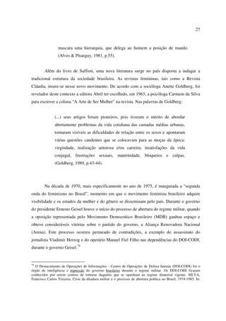 27 
mascara uma hierarquia, que delega ao homem a posição de mando. 
(Alves & Pitanguy, 1981, p.55). 
Além do livro de Saffioti, uma nova literatura surge no país disposta a indagar a 
tradicional estrutura da sociedade brasileira. As revistas femininas, tais como a Revista 
Cláudia, insere-se nesse novo movimento. De acordo com a socióloga Anette Goldberg, foi 
revelador deste contexto a editora Abril ter escolhido, em 1963, a psicóloga Carmem da Silva 
para escrever a coluna “A Arte de Ser Mulher” na revista. Nas palavras de Goldberg: 
(...) seus artigos foram pioneiros, pois tiveram o mérito de abordar 
abertamente problemas da vida cotidiana das camadas médias urbanas, 
tornaram visíveis as dificuldades de relação entre os sexos e apontaram 
várias questões candentes que se colocavam para as moças da época: 
virgindade, realização amorosa e/ou carreira, insatisfações da vida 
conjugal, frustrações sexuais, maternidade, bloqueios e culpas. 
(Goldberg, 1989, p.43-44). 
Na década de 1970, mais especificamente no ano de 1975, é inaugurada a “segunda 
onda do feminismo no Brasil”, momento em que o movimento feminista brasileiro adquire 
visibilidade e os estudos da mulher e do gênero se disseminam pelo país. Durante o governo 
do presidente Ernesto Geisel houve o início do processo de abertura do regime militar, quando 
a oposição representada pelo Movimento Democrático Brasileiro (MDB) ganhou espaço e 
obteve consideráveis vitórias sobre o partido do governo, a Aliança Renovadora Nacional 
(Arena). Este processo ocorreu permeado de contradições, a exemplo do assassinato do 
jornalista Vladimir Herzog e do operário Manuel Fiel Filho nas dependências do DOI-CODI, 
durante o governo Geisel.79 
79 O Destacamento de Operações de Informações - Centro de Operações de Defesa Interna (DOI-CODI) foi o 
órgão de inteligência e repressão do governo brasileiro durante o regime militar. Os DOI-CODI ficaram 
conhecidos por serem centros de torturas daqueles que se opunham ao regime ditatorial vigente. SILVA, 
Francisco Carlos Teixeira. Crise da ditadura militar e o processo de abertura política no Brasil, 1974-1985. In: 
 