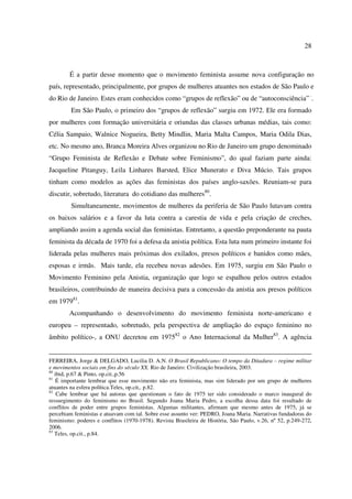 28 
É a partir desse momento que o movimento feminista assume nova configuração no 
país, representado, principalmente, por grupos de mulheres atuantes nos estados de São Paulo e 
do Rio de Janeiro. Estes eram conhecidos como “grupos de reflexão” ou de “autoconsciência” ·. 
Em São Paulo, o primeiro dos “grupos de reflexão” surgiu em 1972. Ele era formado 
por mulheres com formação universitária e oriundas das classes urbanas médias, tais como: 
Célia Sampaio, Walnice Nogueira, Betty Mindlin, Maria Malta Campos, Maria Odila Dias, 
etc. No mesmo ano, Branca Moreira Alves organizou no Rio de Janeiro um grupo denominado 
“Grupo Feminista de Reflexão e Debate sobre Feminismo”, do qual faziam parte ainda: 
Jacqueline Pitanguy, Leila Linhares Barsted, Elice Munerato e Diva Múcio. Tais grupos 
tinham como modelos as ações das feministas dos países anglo-saxões. Reuniam-se para 
discutir, sobretudo, literatura do cotidiano das mulheres80. 
Simultaneamente, movimentos de mulheres da periferia de São Paulo lutavam contra 
os baixos salários e a favor da luta contra a carestia de vida e pela criação de creches, 
ampliando assim a agenda social das feministas. Entretanto, a questão preponderante na pauta 
feminista da década de 1970 foi a defesa da anistia política. Esta luta num primeiro instante foi 
liderada pelas mulheres mais próximas dos exilados, presos políticos e banidos como mães, 
esposas e irmãs. Mais tarde, ela recebeu novas adesões. Em 1975, surgiu em São Paulo o 
Movimento Feminino pela Anistia, organização que logo se espalhou pelos outros estados 
brasileiros, contribuindo de maneira decisiva para a concessão da anistia aos presos políticos 
em 197981. 
Acompanhando o desenvolvimento do movimento feminista norte-americano e 
europeu – representado, sobretudo, pela perspectiva de ampliação do espaço feminino no 
âmbito político-, a ONU decretou em 197582 o Ano Internacional da Mulher83. A agência 
FERREIRA, Jorge & DELGADO, Lucilia D. A.N. O Brasil Republicano: O tempo da Ditadura – regime militar 
e movimentos sociais em fins do século XX. Rio de Janeiro: Civilização brasileira, 2003. 
80 ibid, p.67 & Pinto, op.cit.,p.56 
81 É importante lembrar que esse movimento não era feminista, mas sim liderado por um grupo de mulheres 
atuantes na esfera política.Teles, op.cit,. p.82. 
82 Cabe lembrar que há autoras que questionam o fato de 1975 ter sido considerado o marco inaugural do 
ressurgimento do feminismo no Brasil. Segundo Joana Maria Pedro, a escolha dessa data foi resultado de 
conflitos de poder entre grupos feministas. Algumas militantes, afirmam que mesmo antes de 1975, já se 
percebiam feministas e atuavam com tal. Sobre esse assunto ver: PEDRO, Joana Maria. Narrativas fundadoras do 
feminismo: poderes e conflitos (1970-1978). Revista Brasileira de História, São Paulo, v.26, nº 52, p.249-272, 
2006. 
83 Teles, op.cit., p.84. 
 