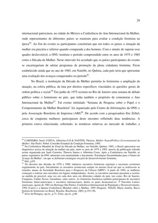 29 
internacional patrocinou, na cidade do México a Conferência do Ano Internacional da Mulher, 
onde representantes de diferentes países se reuniram para avaliar a condição feminina na 
época84. Ao fim do evento as participantes concluíram que em todos os países a situação da 
mulher era precária e inferior quando comparada a dos homens. Com o intuito de superar esse 
quadro desfavorável, a ONU instituiu o período compreendido entre os anos de 1975 e 1985 
como a Década da Mulher. Neste intervalo foi acordado que os países participantes do evento 
se encarregariam de adotar programas de promoção da plena cidadania feminina. Ficou 
estabelecido ainda que no ano de 1985, em Nairóbi, no Quênia, cada país teria que apresentar 
uma avaliação dos avanços conquistados no período85. 
No Brasil, a instituição da Década da Mulher permitiu às feministas a ampliação da 
atuação, na esfera pública, da luta por direitos específicos vinculados às questões gerais de 
ordem política e social.86 Em junho de 1975 ocorreu no Rio de Janeiro uma semana de debate 
público sobre o feminismo no país, que tinha também o propósito de comemorar o Ano 
Internacional da Mulher87. Tal evento intitulado “Semana de Pesquisa sobre o Papel e o 
Comportamento da Mulher Brasileira” foi organizado pelo Centro de Informações da ONU e 
pela Associação Brasileira de Imprensa (ABI)88. De acordo com a pesquisadora Ilze Zirbel, 
cerca de cinqüenta mulheres participaram deste encontro refletindo duas tendências. A 
primeira estava relacionada, sobretudo, às temáticas relativas ao mercado de trabalho; a 
84 CARNEIRO, Sueli; COSTA, Albertina G.O & SANTOS, Thereza. Mulher Negra/Política Governamental da 
Mulher. São Paulo: Nobel: Conselho Estadual da Condição Feminina, 1985. 
85 Na Conferência Mundial do Final da Década da Mulher, em Nairóbi, Quênia, 1985, o Brasil apresentou seu 
diagnóstico acerca da situação da mulher mo país, entre os anos de 1975 a 1985, através da publicação referida 
acima organizada por Sueli Carneiro, Thereza Santos e Albertina Costa. Após a Conferência em Nairóbi, os 
países signatários da ONU adotaram com unanimidade o documento ‘Estratégias Encaminhadas para o Futuro do 
Avanço da Mulher’, em que se definiram estratégias em prol do desenvolvimento feminino. 
86 ibid., p.85. 
87 No decorrer das décadas de 1970 a 1980, inúmeros encontros feministas regionais e nacionais ocorreram 
regularmente no país. Inicialmente os encontros aconteciam sempre no mesmo local em que se realizavam as 
reuniões anuais da Sociedade Brasileira para o Progresso da Ciência (SBPC). A partir de 1985, as mulheres 
começam a realizar seus encontros em lugares independentes. Assim, os encontros nacionais passaram a ocorrer, 
na medida do possível, uma vez em cada dois anos em diferentes cidades do país, tais como: Rio de Janeiro, 
Campinas, Caldas Novas, Garanhuns, entre outros. As feministas brasileiras também participaram de encontros 
feministas latino-americanos e encontros internacionais, dentre os quais destacaram-se: 3º Encontro Latino-americano, 
agosto de 1985 em Bertioga (São Paulo), Conferência Internacional de População e Desenvolvimento, 
1994 (Cairo) e a Quarta Conferência Mundial sobre a Mulher, 1995 (Pequim). TELES, Maria Amélia. Breve 
história do feminismo no Brasil. Brasília: Brasiliense, 2003, p.155-156. 
88 Alves & Pitanguy, op.cit., p.71; Teles, op.cit., p.86. 
 