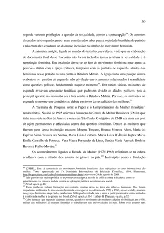 30 
segunda vertente privilegiou a questão da sexualidade, aborto e contracepção89. Os assuntos 
discutidos pelo segundo grupo eram considerados tabus para a sociedade brasileira do período 
e não eram alvo constante de discussão inclusive no interior do movimento feminista. 
A primeira posição, ligada ao mundo do trabalho, prevaleceu, visto que na elaboração 
do documento final desse Encontro não foram incluídos temas relativos à sexualidade e à 
reprodução feminina. Esta exclusão deveu-se ao fato do movimento feminista estar atento a 
possíveis atritos com a Igreja Católica, tampouco com os partidos de esquerda, aliados das 
feministas nesse período na luta contra a Ditadura Militar. A Igreja tinha uma posição contra 
o aborto e os partidos de esquerda não privilegiavam os assuntos relacionados à sexualidade 
como questões políticas fundamentais naquele momento90. Por razões táticas, militantes de 
esquerda evitavam apresentar temáticas que pudessem dividir os aliados políticos, pois a 
principal questão no momento era a luta contra a Ditadura Militar. Por isso, os militantes de 
esquerda se mostravam contrários ao debate em torno da sexualidade das mulheres.91 
A “Semana de Pesquisa sobre o Papel e o Comportamento da Mulher Brasileira” 
rendeu frutos. No ano de 1975 ocorreu a fundação do Centro da Mulher Brasileira (CMB), que 
tinha uma sede no Rio de Janeiro e outra em São Paulo. O objetivo do CMB era atuar em prol 
de ações permanentes e articuladas acerca das questões femininas. Dentre as mulheres que 
fizeram parte dessa instituição estavam: Moema Toscano, Branca Moreira Alves, Maria do 
Espírito Santo Tavares dos Santos, Maria Luiza Heilborn, Maria Luiza D´Áboim Inglês, Maria 
Emília Carvalho da Fonseca, Vera Maura Fernandes de Lima, Sandra Maria Azeredo Boshi e 
Berenice Fialho Moreira.92 
Os acontecimentos ligados a Década da Mulher (1975-1985) refletiram-se na esfera 
acadêmica com a difusão dos estudos de gênero no país.93 Instituições como a Fundação 
89 ZIRBEL, Ilze. A caminhada do movimento feminista brasileiro: das sufragistas ao ano internacional da 
mulher. Texto apresentado no IV Seminário Internacional de Iniciação Científica, 1998, Blumenau, 
http://br.geocities.com/izirbel/Movimentomulheres.html Acesso em 29 de agosto de 2008 . 
90 Tais questões de ordem política se expressavam na época através da crítica contra a ditadura; contra o 
autoritarismo e a censura; na luta contra a exploração política, econômica ou social. 
91 Zirbel, op.cit.,p.10. 
92 Estas mulheres tinham formação universitária, muitas delas na área das ciências humanas. Elas foram 
importantes militantes do movimento feminista, em especial nas décadas de 1970 e 1980, nesse sentido, atuaram 
nos grupos feministas do período, produziram bibliografia voltada para o tema e participaram de eventos voltados 
à temática da mulher e do gênero no Brasil. Zirbel, op.cit.,p.10-11; Alves & Pitanguy, op.cit., p.72. 
93 Cabe destacar que segundo algumas autoras, quando o movimento de mulheres adquire visibilidade, em 1975, 
muitas das militantes já estavam inseridas e trabalhavam nas universidades do país. Sobre esse assunto ver: 
 