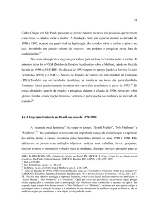 31 
Carlos Chagas em São Paulo passaram a investir maiores recursos em pesquisas que tivessem 
como foco os estudos sobre a mulher. A Fundação Ford, em especial durante as décadas de 
1970 e 1980, ocupou um papel vital na legitimação dos estudos sobre a mulher e gênero no 
país, investindo um grande volume de recursos em projetos e pesquisas nessa área de 
conhecimento.94 
Nos anos subseqüentes surgiram por todo o país núcleos de Estudos sobre a mulher. O 
primeiro deles foi o NEM (Núcleo de Estudos Acadêmicos sobre a Mulher), criado no final da 
década de 1980 na PUC-RIO. Na década de 1990 surgem os grupos ligados a Revista Estudos 
Feministas (1992) e o PAGU- Núcleo de Estudos de Gênero da Universidade de Campinas 
(1993).Também nas universidades brasileiras, as temáticas em torno das particularidades 
femininas foram gradativamente inseridas nos currículos acadêmicos a partir de 1975.95 Os 
temas abordados através de estudos e pesquisas durante a década de 1970, versavam sobre 
gênero, família, emancipação feminina, violência e participação das mulheres no mercado de 
trabalho96. 
1.4 A Imprensa feminista no Brasil nos anos de 1970-1980 
A “segunda onda feminista” fez surgir os jornais: “Brasil Mulher”, “Nós Mulheres” e 
“Mulherio”.97 Tais periódicos se tornaram um importante espaço de comunicação e expressão 
das idéias, temas e causas discutidas pelas feministas durante os anos 1970 e 1980. Elas 
utilizavam os jornais com múltiplos objetivos: noticiar seus trabalhos, livros, pesquisas, 
noticiar eventos e seminários voltados para as mulheres, divulgar serviços prestados para as 
SORJ, B; HEILBORN, M.L. Estudos de Gênero no Brasil. IN: MICELI, S. (Org). O que ler na ciência social 
brasileira. São Paulo: Editora Sumaré: ANPOCS; Brasília, DF: CAPES, p.183-235, 1999. 
94 Ibid.,p.185-188. 
95 Sorj & Heilborn, op.cit., p. 186-187. 
96 Goldberg, op.cit., p.43-69; Sorj & Heilborn, op.cit., p.183-235. 
97 Entre as décadas de 1970 e 1980, foram publicados cerca de 75 periódicos feministas. Sobre esse assunto ver: 
CARDOSO, Elizabeth. Imprensa Feminista brasileira pós-1974. Revista Estudos Feministas, vol 12, 2004, p.37- 
55. Não foi meu objetivo esmiuçar a imprensa feminista, sendo assim decidi analisar somente três periódicos: o 
“Brasil Mulher”, “Nós Mulheres” e o “Mulherio”. Optei por esses três periódicos, em primeiro lugar, porque 
foram organizados e contaram com a participação das feministas mais conhecidas e atuantes da época. Em 
segundo lugar porque dois desses jornais, o “Nós Mulheres” e o “Mulherio”, incluíram em suas pautas artigos e 
reportagens sobre a situação do negro e a existência de um movimento de mulheres negras no Brasil e, são as 
mulheres negras que constituem o meu objeto privilegiado de estudo. 
 