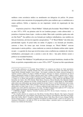 32 
mulheres como assistência médica ou atendimento em delegacias de polícia. Os jornais 
serviam ainda como mecanismo de propaganda política para mulheres que se candidatavam a 
cargos políticos. Enfim, a imprensa era um importante veículo de organização da luta 
feminista. 
O primeiro jornal foi o “Brasil Mulher”. Editado pela Sociedade “Brasil Mulher” entre 
os anos 1975 e 1979, sua primeira sede foi em Londrina porque a então editora-chefe - a 
jornalista e feminista Joana Lopes - residia na cidade. Mais tarde o periódico ganha uma sede 
em São Paulo98. Seu público alvo era formado por mulheres trabalhadoras, mas também era 
lido por feministas, ativistas de esquerda e pesquisadoras. 99 O “Brasil Mulher” não tinha uma 
periodicidade regular. O jornal tinha em média 15 páginas e era ilustrado por desenhos, 
cartoons e fotos. Os temas que mais tiveram destaque no “Brasil Mulher” estavam 
relacionados à anistia política – tema condizente ao contexto da ditadura militar então vigente 
no país – e a questão de classe que envolvia temas como a melhoria nas condições de vida dos 
trabalhadores, preocupação com a carestia e custo de vida e luta pelos direitos sociais e 
políticos na sociedade brasileira. 
O Jornal “Nós Mulheres” foi publicado por uma associação homônima, situada em São 
Paulo, no período compreendido entre os anos 1976 a 1978100. O jornal era lido especialmente 
98 O Conselho deliberativo da Sociedade “Brasil Mulher” era composto por: Beatriz do Valle (presidente), 
Rosalina Santa Cruz Leite, Amelinha Almeida Teles, Iara Areias Prado, Elza Machado, Ieda Maria B. Areias, 
Ângela Borba, Elizabeth Sardelli e Lúcia Arruda. . Em relação a temática dos artigos, merecem destaques os 
seguintes assuntos: política (33 artigos), trabalho (26 artigos), educação (11 artigos), carestia/custo de vida (8 
artigos), planejamento familiar (8 artigos), questões gerais sobre a mulher (6 artigos), questão rural (5 artigos), 
corpo/beleza (4 artigos), creche (3 artigos), Feminismo (2 artigos), Arte ( 2 artigos), violência ( 2 artigos) e aborto 
( 2 artigos). E, os autores mais presentes no periódico foram: Amelinha A. Teles, Beatriz do Valle Bargieri, Joel 
Guimarães dos Santos, Diva M.B. Romão, Mada Barros, Francisco, Mozart Benedito, Elza Machado, Eurídes 
Cardoso, Ieda Areias, Albertina de Carvalho, Ascanio Jatobá de A. Soares e Angela Borba. O “Brasil Mulher” 
ainda contou com colaboradores que estavam atuando fora do país. Como é o caso de: Beth Lobo, Lena Lavinas, 
Maria Helena Tachinardi, Otília, Sueli Tomazini e Sula que enviaram artigos de Paris. Inicialmente, no nº O a 
editora-chefe era Joana Lopes, já no nº 1 a diretora responsável pelo jornal passa a ser Laís Oreb. Porém, o 
periódico teve outras diretoras responsáveis, tais como: Ana Maria Cerqueira Leite (junho de 1977 a março de 
1978) e Adélia Lúcia Borges de Gusmão (março de 1978 a setembro de 1979). 
99 CARDOSO, Elizabeth. Imprensa Feminista brasileira pós-1974. Revista Estudos Feministas, vol 12, nº 
especial, p. 37-55, 2004. 
100 Seu conselho editorial era composto por: Bia Kfouri, Carolina Oliveira Macedo, Cida Aguiar, Conceição 
Cahu, Jany Raschkovsky, Laura Salgado, Leda Cristina Orosco Galvão, Lione Ralstons, Maria Inês Zan Chetta, 
Maria Inês Catilho, Marli C. Gonçalves, Rachel Moreno, Renata Villas Boas, Rita de Lucca, Solange Padilha, 
Susana Camargo Kfouri e a jornalista responsável inicialmente era Mariza Corrêa, a partir de 1977 passa a ser 
Anamarcia Vainsencher e em julho de 1978, em sua última edição, o periódico passa a ser dirigido por um 
homem: Luis Antônio do Nascimento. 
 