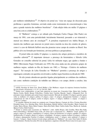 33 
por mulheres trabalhadoras101. O objetivo do jornal era: “criar um espaço de discussão para 
problemas e questões femininas, servindo ainda como instrumento de conscientização e luta 
para a grande maioria das mulheres brasileiras” ·. Cada edição tinha em média 15 páginas e 
uma lista com os colaboradores.102 
O “Mulherio” começa a ser editado pela Fundação Carlos Chagas (São Paulo) em 
março de 1981, com uma periodicidade inicialmente bimestral, passando a ser trimestral e 
mensal nos últimos anos de circulação103. A jornalista responsável era Adélia Borges. A 
maioria das mulheres que atuavam no jornal estava inserida na área dos estudos de gênero, 
como é o caso de Heleieth Saffioti uma das pioneiras nesse campo de estudos no Brasil. Seu 
público alvo era formado por feministas, ativistas políticas e pesquisadoras. 
O jornal tinha em média 23 páginas e a maioria dos artigos pertencia a membros do 
conselho editorial104. É importante destacar a presença da historiadora e filósofa Lélia 
Gonzáles no conselho editorial do jornal. Lélia foi militante negra, que ajudou a fundar o 
MNU (Movimento Negro Unificado) em 1978. Ela criou ainda um dos primeiros grupos de 
mulheres negras, sediado no Rio de Janeiro em 1983, o “Nizinga - Coletivo de mulheres 
negras”. Tal inserção de Lélia Gonzáles no “Mulherio” permitiu a presença de artigos e 
reportagens centrados em questões envolvendo a mulher negra brasileira na década de 1980. 
Os três jornais abordavam questões ligadas principalmente ao cotidiano das mulheres, 
tais como: melhores condições de trabalho nas fábricas e no campo, direito a creches, luta 
101 LEITE, Rosalina de Santa Cruz. Brasil Mulher e Nós Mulheres: origens da imprensa feminista brasileira. 
Revista Estudos clFeministas, v.11, nº 1, p. 234-241, 2003. 
102 Dentre esses colaboradores, os que mais aparecem no jornal são: Conceição Cahu, Maria Inês Castilho, 
Mariza Corrêa, Henfil, Renata Villas-Boas, Cynthia Sarti, Carolina Macedo, Angeli e Margareth Fiori. Os 
principais temas abordados pelo jornal foram respectivamente: Mercado de trabalho (14 artigos), questões gerais 
sobre as mulheres (12 artigos), política (9 artigos), corpo ( 8 artigos), planejamento Familiar ( 4 artigos), 
carestia/custo de vida (4 artigos), creche (4 artigos), negros ( 3 artigos), mulheres e a Igreja (2 artigos) e 
violência (1 artigo). 
103 O conselho editorial do jornal era composto por: Carmem Barroso, Carmem da Silva, Cristina Bruschini, 
Elizabeth Souza, Eva Alterman Blay, Fúlvia Rosemberg, Heleith Saffioti, Lélia Gonzáles, Maria Carneiro da 
Cunha, Maria Moraes, Maria Malta Campos, Maria Rita Kehl, Maria Valéria Junho Pena, Marília de Andrade, 
Mariza Corrêa e Ruth Cardoso. 
104 Dentre as autoras mais recorrentes no “Mulherio”, estão: Adélia Borges, Inês Castilho, Maria Rita Kehl, 
Fúlvia Rosemberg e Elizabeth Souza Lobo. Os temas que se destacaram no “ Mulherio” foram: política (37 
artigos), negros (21 artigos), corpo/beleza (17 artigos), rumos do Feminismo (15 artigos), trabalho (15 artigos), 
família/creche (13 artigos), aborto (13 artigos), sexualidade ( 10 artigos), esportes /cultura (10 artigos), violência 
(9 artigos), planejamento Familiar (8 artigos), trabalhadoras rurais ( 3 artigos), meio ambiente (3 artigos) e 
loucura ( 3 artigos). Alguns homens tiveram artigos publicados no “Mulherio”, tais como: Emir Sader (O aborto 
na Constituinte), Nicolau Sevcenko (Por trás da impostura e angústia) e Edvaldo Pereira Lima (Livre para voar). 
 