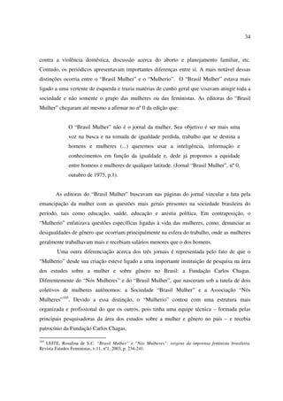 34 
contra a violência doméstica, discussão acerca do aborto e planejamento familiar, etc. 
Contudo, os periódicos apresentavam importantes diferenças entre si. A mais notável dessas 
distinções ocorria entre o “Brasil Mulher” e o “Mulherio”. O “Brasil Mulher” estava mais 
ligado a uma vertente de esquerda e trazia matérias de cunho geral que visavam atingir toda a 
sociedade e não somente o grupo das mulheres ou das feministas. As editoras do “Brasil 
Mulher” chegaram até mesmo a afirmar no nº 0 da edição que: 
O “Brasil Mulher” não é o jornal da mulher. Seu objetivo é ser mais uma 
voz na busca e na tomada de igualdade perdida, trabalho que se destina a 
homens e mulheres (...) queremos usar a inteligência, informação e 
conhecimentos em função da igualdade e, dede já propomos a equidade 
entre homens e mulheres de qualquer latitude. (Jornal “Brasil Mulher”, nº 0, 
outubro de 1975, p.1). 
As editoras do “Brasil Mulher” buscavam nas páginas do jornal vincular a luta pela 
emancipação da mulher com as questões mais gerais presentes na sociedade brasileira do 
período, tais como educação, saúde, educação e anistia política. Em contraposição, o 
“Mulherio” enfatizava questões específicas ligadas à vida das mulheres, como: denunciar as 
desigualdades de gênero que ocorriam principalmente na esfera do trabalho, onde as mulheres 
geralmente trabalhavam mais e recebiam salários menores que o dos homens. 
Uma outra diferenciação acerca dos três jornais é representada pelo fato de que o 
“Mulherio” desde sua criação esteve ligado a uma importante instituição de pesquisa na área 
dos estudos sobre a mulher e sobre gênero no Brasil: a Fundação Carlos Chagas. 
Diferentemente do “Nós Mulheres” e do “Brasil Mulher”, que nasceram sob a tutela de dois 
coletivos de mulheres autônomos: a Sociedade “Brasil Mulher” e a Associação “Nós 
Mulheres”105. Devido a essa distinção, o “Mulherio” contou com uma estrutura mais 
organizada e profissional do que os outros, pois tinha uma equipe técnica – formada pelas 
principais pesquisadoras da área dos estudos sobre a mulher e gênero no país – e recebia 
patrocínio da Fundação Carlos Chagas. 
105 LEITE, Rosalina de S.C. “Brasil Mulher” e “Nós Mulheres”: origens da imprensa feminista brasileira. 
Revista Estudos Feministas, v.11, nº1, 2003, p. 234-241. 
 