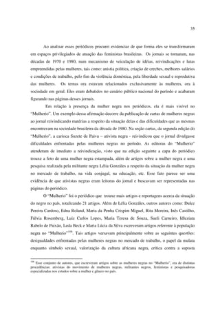 35 
Ao analisar esses periódicos procurei evidenciar de que forma eles se transformaram 
em espaços privilegiados de atuação das feministas brasileiras. Os jornais se tornaram, nas 
décadas de 1970 e 1980, num mecanismo de veiculação de idéias, reivindicações e lutas 
empreendidas pelas mulheres, tais como: anistia política, criação de creches, melhores salários 
e condições de trabalho, pelo fim da violência doméstica, pela liberdade sexual e reprodutiva 
das mulheres. Os temas ora estavam relacionados exclusivamente às mulheres, ora à 
sociedade em geral. Eles eram debatidos no cenário público nacional do período e acabaram 
figurando nas páginas desses jornais. 
Em relação à presença da mulher negra nos periódicos, ela é mais visível no 
“Mulherio”. Um exemplo dessa afirmação decorre da publicação de cartas de mulheres negras 
ao jornal reivindicando matérias a respeito da situação delas e das dificuldades que as mesmas 
encontravam na sociedade brasileira da década de 1980. Na seção cartas, da segunda edição do 
“Mulherio”, a carioca Suzete de Paiva – ativista negra - reivindicou que o jornal divulgasse 
dificuldades enfrentadas pelas mulheres negras no período. As editoras do “Mulherio” 
atenderam de imediato a reivindicação, visto que na edição seguinte a capa do periódico 
trouxe a foto de uma mulher negra estampada, além de artigos sobre a mulher negra e uma 
pesquisa realizada pela militante negra Lélia Gonzáles a respeito da situação da mulher negra 
no mercado de trabalho, na vida conjugal, na educação, etc. Esse fato parece ser uma 
evidência de que ativistas negras eram leitoras do jornal e buscavam ser representadas nas 
páginas do periódico. 
O “Mulherio” foi o periódico que trouxe mais artigos e reportagens acerca da situação 
do negro no país, totalizando 21 artigos. Além de Lélia Gonzáles, outros autores como: Dulce 
Pereira Cardoso, Edna Roland, Maria da Penha Crispim Miguel, Rita Moreira, Inês Castilho, 
Fúlvia Rosemberg, Luiz Carlos Lopes, Maria Teresa de Souza, Sueli Carneiro, Idleziata 
Rabelo de Paixão, Leda Beck e Maria Lúcia da Silva escreveram artigos referente à população 
negra no “Mulherio”106. Tais artigos versavam principalmente sobre as seguintes questões: 
desigualdades enfrentadas pelas mulheres negras no mercado de trabalho, o papel da mulata 
enquanto símbolo sexual, valorização da cultura africana negra, crítica contra a suposta 
106 Esse conjunto de autores, que escreveram artigos sobre as mulheres negras no “Mulherio”, era de distintas 
procedências: ativistas do movimento de mulheres negras, militantes negros, feministas e pesquisadoras 
especializadas nos estudos sobre a mulher e gênero no país. 
 