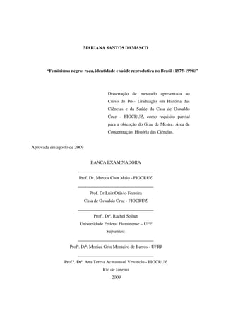 MARIANA SANTOS DAMASCO 
“Feminismo negro: raça, identidade e saúde reprodutiva no Brasil (1975-1996)” 
Dissertação de mestrado apresentada ao 
Curso de Pós- Graduação em História das 
Ciências e da Saúde da Casa de Oswaldo 
Cruz – FIOCRUZ, como requisito parcial 
para a obtenção do Grau de Mestre. Área de 
Concentração: História das Ciências. 
Aprovada em agosto de 2009 
BANCA EXAMINADORA 
__________________________________ 
Prof. Dr. Marcos Chor Maio - FIOCRUZ 
__________________________________ 
Prof. Dr.Luiz Otávio Ferreira 
Casa de Oswaldo Cruz - FIOCRUZ 
__________________________________ 
Profª. Drª. Rachel Soihet 
Universidade Federal Fluminense – UFF 
Suplentes: 
__________________________________ 
Profª. Drª. Monica Grin Monteiro de Barros - UFRJ 
__________________________________ 
Prof.ª. Drª. Ana Teresa Acatauassú Venancio - FIOCRUZ 
Rio de Janeiro 
2009 
 
