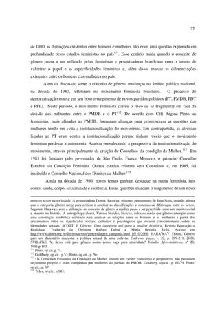 37 
de 1980, as distinções existentes entre homens e mulheres não eram uma questão explorada em 
profundidade pelos estudos feministas no país111. Esse cenário muda quando o conceito de 
gênero passa a ser utilizado pelas feministas e pesquisadoras brasileiras com o intuito de 
valorizar o papel e as especificidades femininas e, além disso, marcar as diferenciações 
existentes entre os homens e as mulheres no país. 
Além da discussão sobre o conceito de gênero, mudanças no âmbito político nacional, 
na década de 1980, refletiram no movimento feminista brasileiro. O processo de 
democratização trouxe em seu bojo o surgimento de novos partidos políticos (PT, PMDB, PDT 
e PFL). Neste período, o movimento feminista correu o risco de se fragmentar em face da 
divisão das militantes entre o PMDB e o PT112. De acordo com Céli Regina Pinto, as 
feministas, mais afinadas ao PMDB, formaram alianças para promoverem as questões das 
mulheres tendo em vista a institucionalização do movimento. Em contrapartida, as ativistas 
ligadas ao PT eram contra a institucionalização porque tinham receio que o movimento 
feminista perdesse a autonomia. Acabou prevalecendo a perspectiva da institucionalização do 
movimento, através principalmente da criação de Conselhos da condição da Mulher.113 Em 
1983 foi fundado pelo governador de São Paulo, Franco Montoro, o primeiro Conselho 
Estadual da Condição Feminina. Outros estados criaram seus Conselhos e, em 1985, foi 
instituído o Conselho Nacional dos Direitos da Mulher.114 
Ainda na década de 1980, novos temas ganham destaque na pauta feminista, tais 
como: saúde, corpo, sexualidade e violência. Essas questões marcam o surgimento de um novo 
entre os sexos na sociedade. A pesquisadora Donna Haraway, reitera o pensamento de Joan Scott, quando afirma 
que a categoria gênero surge para criticar e ampliar as classificações e sistemas de diferenças entre os sexos. 
Segundo Haraway, com a utilização do conceito de gênero a mulher passa a ser percebida como um sujeito social 
e atuante na história. A antropóloga alemã, Verena Stolcke, Stolcke, colocou ainda que gênero emergiu como 
uma construção simbólica utilizada para analisar as relações entre os homens e as mulheres a partir dos 
cruzamentos entre os significados sociais, culturais e psicológicos que recaem constantemente sobre as 
identidades sexuais. SCOTT, J. Gênero: Uma categoria útil para a análise histórica. Revista Educação e 
Realidade. Tradução de Christine Rufino Dabat e Maria Betânia Ávila. Acesso em 
http://www.dhnet.org.br/direitos/textos/generodh/gen_categoria.html 16/10/2006; HARAWAY, Donna. Gênero 
para um dicionário marxista: a política sexual de uma palavra. Cadernos pagu, v. 22, p. 209-211, 2004; 
STOLCKE, V. Sexo está para gênero assim como raça para etnicidade? Estudos Afro-Asiáticos, nº 20, 
1991,p.103. 
111 Pinto, op.cit.,p.74. 
112 Goldberg, op.cit., p.53; Pinto, op.cit., p. 56. 
113 Os Conselhos Estaduais da Condição da Mulher tinham um caráter consultivo e propositivo, não possuíam 
orçamento próprio e eram compostos por mulheres do partido do PMDB. Goldberg, op.cit., p. 60-79. Pinto, 
op.cit., p. 67. 
114 Teles, op.cit., p.143. 
 