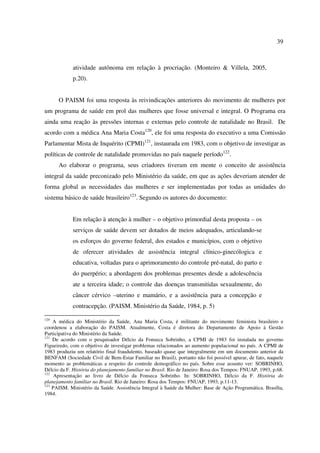 39 
atividade autônoma em relação à procriação. (Monteiro & Villela, 2005, 
p.20). 
O PAISM foi uma resposta às reivindicações anteriores do movimento de mulheres por 
um programa de saúde em prol das mulheres que fosse universal e integral. O Programa era 
ainda uma reação às pressões internas e externas pelo controle de natalidade no Brasil. De 
acordo com a médica Ana Maria Costa120, ele foi uma resposta do executivo a uma Comissão 
Parlamentar Mista de Inquérito (CPMI)121, instaurada em 1983, com o objetivo de investigar as 
políticas de controle de natalidade promovidas no país naquele período122. 
Ao elaborar o programa, seus criadores tiveram em mente o conceito de assistência 
integral da saúde preconizado pelo Ministério da saúde, em que as ações deveriam atender de 
forma global as necessidades das mulheres e ser implementadas por todas as unidades do 
sistema básico de saúde brasileiro123. Segundo os autores do documento: 
Em relação à atenção à mulher – o objetivo primordial desta proposta – os 
serviços de saúde devem ser dotados de meios adequados, articulando-se 
os esforços do governo federal, dos estados e municípios, com o objetivo 
de oferecer atividades de assistência integral clínico-ginecólogica e 
educativa, voltadas para o aprimoramento do controle pré-natal, do parto e 
do puerpério; a abordagem dos problemas presentes desde a adolescência 
ate a terceira idade; o controle das doenças transmitidas sexualmente, do 
câncer cérvico –uterino e mamário, e a assistência para a concepção e 
contracepção. (PAISM. Ministério da Saúde, 1984, p. 5) 
120 A médica do Ministério da Saúde, Ana Maria Costa, é militante do movimento feminista brasileiro e 
coordenou a elaboração do PAISM. Atualmente, Costa é diretora do Departamento de Apoio à Gestão 
Participativa do Ministério da Saúde. 
121 De acordo com o pesquisador Délcio da Fonseca Sobrinho, a CPMI de 1983 foi instalada no governo 
Figueiredo, com o objetivo de investigar problemas relacionados ao aumento populacional no país. A CPMI de 
1983 produziu um relatório final fraudulento, baseado quase que integralmente em um documento anterior da 
BENFAM (Sociedade Civil de Bem-Estar Familiar no Brasil), portanto não foi possível apurar, de fato, naquele 
momento as problemáticas a respeito do controle demográfico no país. Sobre esse assunto ver: SOBRINHO, 
Délcio da F. História do planejamento familiar no Brasil. Rio de Janeiro: Rosa dos Tempos: FNUAP, 1993, p.68. 
122 Apresentação ao livro de Délcio da Fonseca Sobrinho. In: SOBRINHO, Délcio da F. História do 
planejamento familiar no Brasil. Rio de Janeiro: Rosa dos Tempos: FNUAP, 1993, p.11-13. 
123 PAISM. Ministério da Saúde. Assistência Integral à Saúde da Mulher: Base de Ação Programática. Brasília, 
1984. 
 