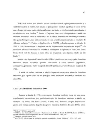 40 
O PAISM incluiu pela primeira vez no cenário nacional o planejamento familiar e a 
saúde reprodutiva da mulher. Em relação ao planejamento familiar, a política de saúde previa 
que o Estado oferecesse meios e informações para que todos os brasileiros pudessem planejar o 
crescimento de suas famílias124. Assim, o Programa visava cobrir integralmente a saúde das 
mulheres brasileiras, desde a adolescência até a velhice, tomando em consideração aspectos 
não apenas biológicos, mas também sociais, ou seja, levando em consideração as condições de 
vida das mulheres 125. Porém, avaliações sobre o PAISM, realizadas durante as décadas de 
1980 e 1990, atestaram que o programa não foi implementado integralmente no país126. Os 
resultados positivos vinculados ao PAISM se restringiram a experiências locais, tais como: 
Goiás (local onde foi lançado o plano piloto do programa) e em algumas cidades de São 
Paulo127. 
Mesmo com algumas dificuldades, o PAISM foi considerado um avanço pelas feministas 
brasileiras porque incorporou questões relacionadas à saúde feminina (reprodução, 
contracepção, pré-natal e parto) na agenda de saúde pública do governo brasileiro na década de 
1980. 
A saúde da mulher continuou a adquirir importante espaço nas ações das feministas 
brasileiras, pois figurou como um dos principais temas defendidos pelas ONGs feministas nos 
anos 1990. 
1.6 As ONGs feministas e os anos de 1990 
Durante a década de 1990, o movimento feminista brasileiro passa por uma nova 
transformação caracterizada pela profissionalização do feminismo mediante às ONGs de 
mulheres. De acordo com Sonia Alvarez, o termo ONG feminista designa determinados 
grupos com práticas distintas daqueles dos grupos feministas históricos dos anos 1970 e início 
124 Ibid., p. 9 & Ortiz, op.cit., p.30. 
125 COSTA, Ana Maria. Desenvolvimento e Implantação do PAISM no Brasil. IN: GIFFIN, Karen & COSTA, 
Sarah H. Questões da saúde reprodutiva. Rio de Janeiro: Editora Fiocruz, 1999, p.327. 
126 Monteiro & Villela, op.cit., p.21. 
127 CASTILHO, Inês. O plano do Ministério mudando mentalidades. Jornal “Mulherio”, nº 21, 1985, p.10) 
 