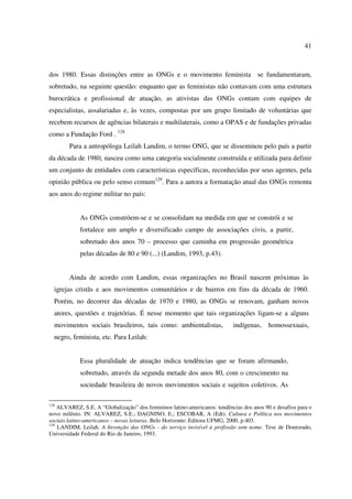 41 
dos 1980. Essas distinções entre as ONGs e o movimento feminista se fundamentaram, 
sobretudo, na seguinte questão: enquanto que as feministas não contavam com uma estrutura 
burocrática e profissional de atuação, as ativistas das ONGs contam com equipes de 
especialistas, assalariadas e, às vezes, compostas por um grupo limitado de voluntárias que 
recebem recursos de agências bilaterais e multilaterais, como a OPAS e de fundações privadas 
como a Fundação Ford . 128 
Para a antropóloga Leilah Landim, o termo ONG, que se disseminou pelo país a partir 
da década de 1980, nasceu como uma categoria socialmente construída e utilizada para definir 
um conjunto de entidades com características específicas, reconhecidas por seus agentes, pela 
opinião pública ou pelo senso comum129. Para a autora a formatação atual das ONGs remonta 
aos anos do regime militar no país: 
As ONGs constróem-se e se consolidam na medida em que se constrói e se 
fortalece um amplo e diversificado campo de associações civis, a partir, 
sobretudo dos anos 70 – processo que caminha em progressão geométrica 
pelas décadas de 80 e 90 (...) (Landim, 1993, p.43). 
Ainda de acordo com Landim, essas organizações no Brasil nascem próximas às 
igrejas cristãs e aos movimentos comunitários e de bairros em fins da década de 1960. 
Porém, no decorrer das décadas de 1970 e 1980, as ONGs se renovam, ganham novos 
atores, questões e trajetórias. É nesse momento que tais organizações ligam-se a alguns 
movimentos sociais brasileiros, tais como: ambientalistas, indígenas, homossexuais, 
negro, feminista, etc. Para Leilah: 
Essa pluralidade de atuação indica tendências que se foram afirmando, 
sobretudo, através da segunda metade dos anos 80, com o crescimento na 
sociedade brasileira de novos movimentos sociais e sujeitos coletivos. As 
128 ALVAREZ, S.E. A “Globalização” dos femininos latino-americanos: tendências dos anos 90 e desafios para o 
novo milênio. IN: ALVAREZ, S.E.; DAGNINO, E.; ESCOBAR, A (Edt). Cultura e Política nos movimentos 
sociais latino-americanos – novas leituras. Belo Horizonte: Editora UFMG, 2000, p.403. 
129 LANDIM, Leilah. A Invenção das ONGs - do serviço invisível à profissão sem nome. Tese de Doutorado, 
Universidade Federal do Rio de Janeiro, 1993. 
 