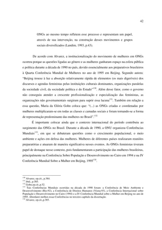 42 
ONGs ao mesmo tempo refletem esse processo e representam um papel, 
através de sua intervenção, na construção desses movimentos e grupos 
sociais diversificados (Landim, 1993, p.43). 
De acordo com Alvarez, a institucionalização do movimento de mulheres em ONGs 
ocorreu porque as questões ligadas ao gênero e as mulheres ganharam espaço na esfera pública 
e política durante a década de 1990 no país, devido essencialmente aos preparativos brasileiros 
à Quarta Conferência Mundial de Mulheres no ano de 1995 em Beijing. Segundo autora: 
“Beijing trouxe à luz a absorção relativamente rápida de elementos (os mais digeríveis) dos 
discursos e agendas feministas pelas instituições culturais dominantes, organizações paralelas 
da sociedade civil, da sociedade política e do Estado”130. Além desse fator, como o governo 
não conseguiu atender a crescente profissionalização e especialização das feministas, as 
organizações não governamentais surgiram para suprir essa lacuna131. Também em relação a 
essa questão, Maria da Glória Gohn coloca que: “(...) as ONGs criadas e coordenadas por 
mulheres multiplicaram-se em todas as classes e camadas sociais e foram tornando-se a forma 
de representação predominante das mulheres no Brasil”.132 
É importante colocar ainda que o contexto internacional do período contribuiu ao 
surgimento das ONGs no Brasil. Durante a década de 1990, a ONU organizou Conferências 
Mundiais133, em que se debateram questões como o crescimento populacional, o meio 
ambiente e ações em defesa das mulheres. Mulheres de diferentes países realizaram reuniões 
preparatórias e atuaram de maneira significativa nesses eventos. As ONGs feministas tiveram 
papel de destaque nesse contexto, pois fundamentaram a participação das mulheres brasileiras, 
principalmente na Conferência Sobre População e Desenvolvimento no Cairo em 1994 e na IV 
Conferência Mundial Sobre a Mulher em Beijing, 1995134. 
130 Alvarez, op.cit., p.384. 
131 ibid., p.385. 
132 Gohn,op.cit.,p.52. 
133 Tais Conferências Mundiais ocorridas na década de 1990 foram: a Conferência de Meio Ambiente e 
Desenvolvimento (Rio-92), a Conferência de Direitos Humanos (Viena-93), a Conferência Internacional sobre 
População e Desenvolvimento no Cairo (1994) e a IV Conferência Mundial sobre a Mulher em Beijing no ano de 
1995. Abordarei melhor essas Conferências no terceiro capítulo da dissertação. 
134 Alvarez, op.cit.,p.385. 
 