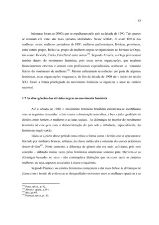 43 
Inúmeras foram as ONGs que se espalharam pelo país na década de 1990. Tais grupos 
se reuniam em torno das mais variadas identidades. Nesse sentido, existiam ONGs das 
mulheres rurais, mulheres portadoras de HIV, mulheres parlamentares, lésbicas, prostitutas, 
entre outros grupos. Inclusive, grupos de mulheres negras se organizaram no formato de Ongs, 
tais como: Geledés, Criola, Fala Preta! entre outros135. Segundo Alvarez, as Ongs provocaram 
tensões dentro do movimento feminista, pois essas novas organizações, que recebem 
financiamentos externos e contam com profissionais especializados, acabaram se tornando 
líderes do movimento de mulheres136. Mesmo enfrentando resistências por parte de algumas 
feministas, essas organizações vingaram e, do fim da década de 1990 até o inicio do século 
XXI, foram a forma privilegiada do movimento feminista se organizar e atuar no cenário 
nacional. 
1.7 As divergências das ativistas negras no movimento feminista 
Até a década de 1980, o movimento feminista brasileiro encontrava-se identificado 
com as seguintes demandas: a luta contra a dominação masculina, a busca pela igualdade de 
direitos entre homens e mulheres e as lutas sociais. As diferenças no interior do movimento 
feminista só emergem com a democratização do país sob a influência, especialmente, do 
feminismo anglo-saxão. 
Inicia-se a partir desse período uma crítica a forma como o feminismo se apresentava: 
liderado por mulheres brancas, urbanas, da classe média alta e oriundas dos países ocidentais 
desenvolvidos137. Neste contexto, a diferença de gênero não era mais suficiente, pois esse 
conceito – utilizado muitas vezes pelas feministas americanas somente para referirem-se as 
diferenças baseadas no sexo - não contemplava distinções que existiam entre as próprias 
mulheres, ou seja, aspectos associados à classe e raça/etnia. 
Segundo Pierucci, os estudos feministas começaram a dar mais ênfase às diferenças de 
classe com o intuito de evidenciar as desigualdades existentes entre as mulheres operárias e as 
135 Pinto, op.cit., p. 92. 
136 Alvarez, op.cit., p.384. 
136 ibid., p.405. 
137 Pierucci, op.cit.,p.130. 
 