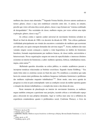 44 
mulheres das classes mais abastadas.138 Segundo Verena Stolcke, diversos autores analisam os 
termos gênero, classe e raça sem estabelecer conexões entre eles. A autora, no entanto, 
percebe que vistos sob uma ótica social, gênero, classe e raça formam um “sistema combinado 
de desigualdades”. Nas sociedades de classe, mulheres negras, por vezes sofrem uma tripla 
exploração: gênero, classe e raça139. 
As críticas contra o suposto caráter universal do movimento feminista eclodem no 
Brasil no final da década de 1980 e no decorrer da década de 1990. Tais críticas ganharam 
visibilidade principalmente em virtude dos encontros e seminários de mulheres que ocorreram 
por todo país, nos quais emergem demandas das ativistas negras140. Assim, mulheres das mais 
variadas origens sociais começam a rejeitar a visão hegemônica no âmbito do feminismo 
brasileiro, formado majoritariamente por mulheres brancas, de classe média, universitárias e 
heterossexuais. Novas organizações surgem em torno de especificidades e interesses distintos 
existentes no interior do feminismo, a saber: mulheres operárias, lésbicas, trabalhadoras rurais, 
negras, entre outras141. 
Refletindo questões discutidas na esfera pública, os estudos acadêmicos passam a 
incorporar temáticas relacionadas ao binômio sexo/classe. Segundo Anette Goldberg: “ Era 
muito forte entre os cientistas sociais no final dos anos 70 a tendência a considerar que nada 
havia de comum entre problemas das mulheres burguesas (militantes feministas) e problemas 
das mulheres exploradas enquanto trabalhadoras”142. Deste modo, uma nova agenda de 
pesquisas se criou no país contemplando tanto as condições sociais da mulher operária quanto 
a situação das demais trabalhadoras, a exemplo das rurais e das donas-de-casa. 
Neste momento de pluralização no interior do movimento feminista, as mulheres 
negras também começam a questionar suas posições, tecendo críticas e reivindicando espaço 
para a discussão de suas próprias demandas. Aqui se verifica mais uma vez a influência da 
experiência estadunidense quanto à problemática racial. Conforme Pierucci, o livro da 
138 Pierucci, op.cit.,p.136. 
139 Stolcke, op.cit., p.105. 
140 RIBEIRO, Matilde. Mulheres negras brasileiras: de Bertioga a Beijing. Revista Estudos Feministas. v. 3, n. 2, 
1995. 
141 Pinto, op.cit., p. 92. 
142 Goldberg, op.cit., p.55. 
 