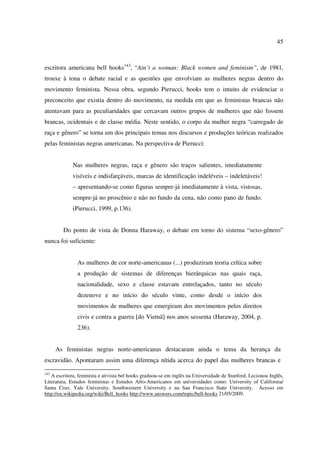 45 
escritora americana bell hooks143, “Ain’t a woman: Black women and feminism”, de 1981, 
trouxe à tona o debate racial e as questões que envolviam as mulheres negras dentro do 
movimento feminista. Nessa obra, segundo Pierucci, hooks tem o intuito de evidenciar o 
preconceito que existia dentro do movimento, na medida em que as feministas brancas não 
atentavam para as peculiaridades que cercavam outros grupos de mulheres que não fossem 
brancas, ocidentais e de classe média. Neste sentido, o corpo da mulher negra “carregado de 
raça e gênero” se torna um dos principais temas nos discursos e produções teóricas realizados 
pelas feministas negras americanas. Na perspectiva de Pierucci: 
Nas mulheres negras, raça e gênero são traços salientes, imediatamente 
visíveis e indisfarçáveis, marcas de identificação indeléveis – indeletáveis! 
– apresentando-se como figuras sempre-já imediatamente à vista, vistosas, 
sempre-já no proscênio e não no fundo da cena, não como pano de fundo. 
(Pierucci, 1999, p.136). 
Do ponto de vista de Donna Haraway, o debate em torno do sistema “sexo-gênero” 
nunca foi suficiente: 
As mulheres de cor norte-americanas (...) produziram teoria crítica sobre 
a produção de sistemas de diferenças hierárquicas nas quais raça, 
nacionalidade, sexo e classe estavam entrelaçados, tanto no século 
dezenove e no início do século vinte, como desde o início dos 
movimentos de mulheres que emergiram dos movimentos pelos direitos 
civis e contra a guerra [do Vietnã] nos anos sessenta (Haraway, 2004, p. 
236). 
As feministas negras norte-americanas destacaram ainda o tema da herança da 
escravidão. Apontaram assim uma diferença nítida acerca do papel das mulheres brancas e 
143 A escritora, feminista e ativista bel hooks graduou-se em inglês na Universidade de Stanford. Lecionou Inglês, 
Literatura, Estudos feministas e Estudos Afro-Americanos em universidades como: University of California/ 
Santa Cruz, Yale University, Southwestern University e na San Francisco State University. Acesso em 
http://en.wikipedia.org/wiki/Bell_hooks http://www.answers.com/topic/bell-hooks 21/05/2009. 
 