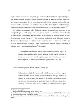 46 
negras durante o século XIX. Enquanto que as brancas desempenhavam o papel de esposa 
dos homens brancos, as negras - muitas das quais escravas no período - estavam vinculadas 
aos homens brancos pelo viés da posse, da propriedade. Dessa maneira, conforme Pierucci 
“nesses quadros discursivos, as mulheres brancas não eram legal ou simbolicamente, 
inteiramente humanas; os escravos não eram humanos, nem legal, nem simbolicamente”.144 
As críticas preconizadas pelas feministas negras norte-americanas começam a ser 
incorporadas pelas ativistas negras brasileiras, principalmente no decorrer das décadas de 1980 
e 1990, período caracterizado pelo nascimento do movimento de mulheres negras no país. 
Como apontou Jurema Werneck:145 “ No feminismo original não havia diferenças palpáveis, 
de classe social ou de raça. Só existia a questão de gênero. E não se encarou os conflitos que 
existiam por causa dessas diferenças”. Sobre a relação entre mulheres negras e feminismo, a 
militante negra e socióloga Luiza Bairros146 afirma que: 
(...) questões soavam estranhas, fora de lugar na cabeça da mulher negra (...) 
falava-se na necessidade de a mulher pensar o próprio prazer, conhecer o 
corpo, mas reservava-se a mulher pobre, negra em sua maioria, apenas o 
direito de pensar na reivindicação da bica d’ água. (Bairros, 1988 p.5). 
Ainda sobre esta questão, Matilde Ribeiro147 aponta que: 
Na busca de ampliação da plataforma de ação feminista, as mulheres negras 
teceram inúmeras críticas quanto à invisibilidade de sua ação política. A 
contestação mais direta refere-se à maneira secundarizada do tratamento de 
sua opressão e organização, as quais estiveram e estão submetidas pelo 
sistema (...) a questão racial ainda é um tabu; o combate ao racismo, pela 
144 Pierucci, op.cit., p.242. 
145 Médica, pesquisadora e integrante da Ong carioca Criola. 
146 Socióloga, ex-coordenadora do Programa de combate ao racismo institucional do PNUD e Secretária estadual 
do Programa da Promoção da Igualdade de Salvador. 
147 Assistente Social, ex –Ministra da Secretaria de Políticas Especiais de Políticas de Promoção da Igualdade 
Racial. 
 