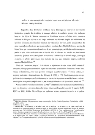 47 
sutileza e mascaramento não emplacou como tema socialmente relevante. 
(Ribeiro, 2006, p.803-804). 
Segundo a fala de Bairros e Ribeiro havia diferenças no interior do movimento 
feminista a respeito das temáticas e nuances relativas às mulheres negras e às mulheres 
brancas. Na ótica de Bairros, enquanto as feministas brancas refletiam sobre assuntos 
voltados às relações sociais e ao corpo feminino, às mulheres negras se reservavam as 
questões associadas às condições materiais de vida dessas ativistas, como a necessidade da 
água encanada nos locais em que essas mulheres residiam. Para Matilde Ribeiro a questão da 
bica d´água nas comunidades não deixava de ser importante para a vida das mulheres negras, 
porém o que estas criticavam era o fato de não se discutir no interior do movimento 
feministas questões mais abrangentes e essenciais à identidade da mulher negra, como por 
exemplo, os efeitos provocados pelo racismo na vida das militantes negras, conforme 
apontou Matilde Ribeiro148. 
Entre as “feministas negras” é recorrente o argumento de que desde 1985, devido à 
crescente participação das mulheres negras nos encontros e seminários feministas, ocorre uma 
virada no feminismo, pois suas questões começam a ganhar espaço. 149 Nesse sentido, os 
eventos nacionais e internacionais das décadas de 1980 e 1990 funcionaram como arenas 
políticas importantes para as feministas negras, que ao incorporarem as variáveis raça e classe, 
entrelaçadas à de gênero, objetivaram expor as desigualdades sociais pelas quais passavam. 150 
Nos Encontros Nacionais Feministas (ENF)151 onde feministas se reuniam regularmente de 
dois em dois anos, a presença da mulher negra foi crescendo gradativamente. E, a partir do XI 
ENF em 1991, Caldas Novas/Goiás, as mulheres negras passaram inclusive a organizar 
148 RIBEIRO, Matilde. O feminismo em novas rotas e visões. Revista Estudos Feministas, Florianópolis, vol 14, 
n.3, 2006, p.804. 
149 Ribeiro, op.cit.,p.805. 
150 MAIO, M.C.; MONTEIRO, S.; RODRIGUES, P.H.A.; PAIVA, C.H.A.; PIRES, F & DAMASCO, M.S. A 
construção do campo da saúde da população negra no Brasil: idéias, atores e instituições. Projeto de pesquisa 
aprovado pelo CNPq 02/2006/ Processo nº 485870/2006-1; HTUN, M. From “racial democracy” to affirmative 
action: changing state policy on race in Brazil. Latin American Research Review, 39(1), p.60-89, 2004. 
151 Os Encontros Nacionais Feministas recebiam financiamentos dos Conselhos Estaduais da Condição Feminina 
e de organizações, tais como: ABONG (Associação Brasileira de Organizações Não Governamentais), SOF 
(SempreViva Organização Feminista), REDEH (Rede de desenvolvimento Humano), entre outros. 
 