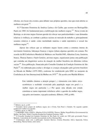 48 
oficinas, nos locais dos eventos, para debater suas próprias questões, mas que eram abertas as 
mulheres em geral.152 
O 3º Encontro Feminista da América Latina e do Caribe, que ocorreu em Bertioga/São 
Paulo em 1985, foi fundamental para a mobilização das mulheres negras.153 Nesse evento de 
Bertioga, as ativistas negras fizeram questão de colocar suas particularidades e suas demandas 
relativas à violência, ao combate a práticas racistas no mercado de trabalho e, principalmente 
assuntos relativos à saúde: como mortalidade materna e saúde reprodutiva e sexual das 
mulheres negras154. 
Apesar das críticas que as militantes negras fazem contra a estrutura interna do 
movimento feminista, lideranças brancas e negras tinham algumas questões em comum. Por 
ocasião da III Conferência Mundial de Mulheres em Nairóbi/1985, Albertina Costa, feminista 
branca, Thereza Santos e Sueli Carneiro, ativistas negras, organizaram juntas uma publicação 
que continha um diagnóstico acerca da situação da mulher brasileira em diferentes esferas 
sociais155. Essa publicação, financiada pelo Conselho Estadual da Condição Feminina de São 
Paulo156, foi elaborada para avaliar e divulgar os avanços alcançados pelo governo brasileiro 
na Década da Mulher (1975-1985), conforme foi estabelecido pela ONU no momento da 
Conferência do Ano Internacional da Mulher em 1975157. De acordo com Matilde Ribeiro: 
Este trabalho chamou a atenção porque (...) demonstra com dados sócio-econômicos 
a realidade vivenciada pela população negra em geral e a 
mulher negra em particular (...) Por quase uma década este estudo 
constituiu-se numa importante referência sobre a questão da mulher negra, 
seja pelos movimentos, seja pela academia. (Ribeiro, 1995, p.448). 
152 Ribeiro, op.cit., p.449 
153 Exemplos desses grupos de mulheres negras são o Criola, Fala Preta! e Geledés. No segundo capítulo 
evidenciarei melhor essa questão. 
154 Ribeiro, op.cit., p. 446-57. 
155 CARNEIRO, Sueli; COSTA, Albertina G.O & SANTOS, Thereza. Mulher Negra/Política Governamental da 
Mulher. São Paulo: Nobel: Conselho Estadual da Condição Feminina, 1985. 
156 O Conselho Estadual da Condição Feminina de São Paulo foi criado em 1983 pelo governador Franco 
Montoro. A presidente do Conselho nesse período era Eva Alterman Blay. 
157 Colaboraram ainda com a publicação: Carmem Barroso, Cristina Bruschini, Ediva Aparecida, Fulvia 
Rosemberg, Thereza Santos, entre outras. 
 