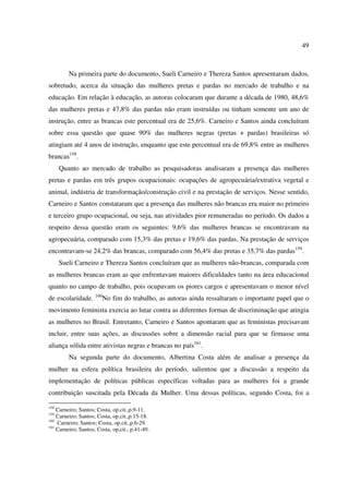 49 
Na primeira parte do documento, Sueli Carneiro e Thereza Santos apresentaram dados, 
sobretudo, acerca da situação das mulheres pretas e pardas no mercado de trabalho e na 
educação. Em relação à educação, as autoras colocaram que durante a década de 1980, 48,6% 
das mulheres pretas e 47,8% das pardas não eram instruídas ou tinham somente um ano de 
instrução, entre as brancas este percentual era de 25,6%. Carneiro e Santos ainda concluíram 
sobre essa questão que quase 90% das mulheres negras (pretas + pardas) brasileiras só 
atingiam até 4 anos de instrução, enquanto que este percentual era de 69,8% entre as mulheres 
brancas158. 
Quanto ao mercado de trabalho as pesquisadoras analisaram a presença das mulheres 
pretas e pardas em três grupos ocupacionais: ocupações de agropecuária/extrativa vegetal e 
animal, indústria de transformação/construção civil e na prestação de serviços. Nesse sentido, 
Carneiro e Santos constataram que a presença das mulheres não brancas era maior no primeiro 
e terceiro grupo ocupacional, ou seja, nas atividades pior remuneradas no período. Os dados a 
respeito dessa questão eram os seguintes: 9,6% das mulheres brancas se encontravam na 
agropecuária, comparado com 15,3% das pretas e 19,6% das pardas. Na prestação de serviços 
encontravam-se 24,2% das brancas, comparado com 56,4% das pretas e 35,7% das pardas159. 
Sueli Carneiro e Thereza Santos concluíram que as mulheres não-brancas, comparada com 
as mulheres brancas eram as que enfrentavam maiores dificuldades tanto na área educacional 
quanto no campo de trabalho, pois ocupavam os piores cargos e apresentavam o menor nível 
de escolaridade. 160No fim do trabalho, as autoras ainda ressaltaram o importante papel que o 
movimento feminista exercia ao lutar contra as diferentes formas de discriminação que atingia 
as mulheres no Brasil. Entretanto, Carneiro e Santos apontaram que as feministas precisavam 
incluir, entre suas ações, as discussões sobre a dimensão racial para que se firmasse uma 
aliança sólida entre ativistas negras e brancas no país161. 
Na segunda parte do documento, Albertina Costa além de analisar a presença da 
mulher na esfera política brasileira do período, salientou que a discussão a respeito da 
implementação de políticas públicas específicas voltadas para as mulheres foi a grande 
contribuição suscitada pela Década da Mulher. Uma dessas políticas, segundo Costa, foi a 
158 Carneiro; Santos; Costa, op.cit.,p.9-11. 
159 Carneiro; Santos; Costa, op.cit.,p.15-18. 
160 Carneiro; Santos; Costa, op.cit.,p.6-29. 
161 Carneiro; Santos; Costa, op.cit., p.41-49. 
 