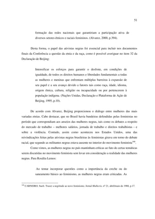 51 
formação das redes nacionais que garantiriam a participação ativa de 
diversos setores étnicos e raciais femininos. (Alvarez, 2000, p.394). 
Desta forma, o papel das ativistas negras foi essencial para incluir nos documentos 
finais da Conferência a questão da etnia e da raça, como é possível averiguar no item 32 da 
Declaração de Beijing: 
Intensificar os esforços para garantir o desfrute, em condições de 
igualdade, de todos os direitos humanos e liberdades fundamentais a todas 
as mulheres e meninas que enfrentam múltiplas barreiras à expansão de 
seu papel e a seu avanço devido a fatores tais como raça, idade, idioma, 
origem étnica, cultura, religião ou incapacidade ou por pertencerem à 
população indígena. (Nações Unidas, Declaração e Plataforma de Ação de 
Beijing, 1995, p.10). 
De acordo com Alvarez, Beijing proporcionou o diálogo entre mulheres das mais 
variadas etnias. Cabe destacar, que no Brasil havia bandeiras defendidas pelas feministas no 
período que correspondiam aos anseios das mulheres negras, tais como os debates a respeito 
do mercado de trabalho – melhores salários, jornada de trabalho e direitos trabalhistas - e 
sobre a violência. Contudo, assim como aconteceu nos Estados Unidos, uma das 
reivindicações feitas pelas ativistas negras brasileiras às feministas girava em torno do debate 
racial, que segundo as militantes negras estava ausente no interior do movimento feminista166. 
Como vimos, as mulheres negras no país mantinham críticas ao fato de certas temáticas 
serem discutidas no movimento feminista sem levar em consideração a realidade das mulheres 
negras. Para Rosália Lemos: 
Ao tentar incorporar questões como a importância da creche ou do 
saneamento básico ao feminismo, as mulheres negras eram criticadas. As 
166 CARNEIRO, Sueli. Trazer a negritude ao novo feminismo. Jornal Mulherio, nº 21, abril/maio de 1988, p.17. 
 