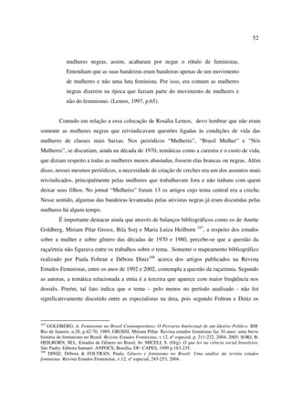 52 
mulheres negras, assim, acabaram por negar o rótulo de feministas. 
Entendiam que as suas bandeiras eram bandeiras apenas de um movimento 
de mulheres e não uma luta feminista. Por isso, era comum as mulheres 
negras dizerem na época que faziam parte do movimento de mulheres e 
não do feminismo. (Lemos, 1997, p.65). 
Contudo em relação a essa colocação de Rosália Lemos, devo lembrar que não eram 
somente as mulheres negras que reivindicavam questões ligadas às condições de vida das 
mulheres de classes mais baixas. Nos periódicos “Mulherio”, “Brasil Mulher” e “Nós 
Mulheres”, se discutiam, ainda na década de 1970, temáticas como a carestia e o custo de vida, 
que diziam respeito a todas as mulheres menos abastadas, fossem elas brancas ou negras. Além 
disso, nesses mesmos periódicos, a necessidade de criação de creches era um dos assuntos mais 
reivindicados, principalmente pelas mulheres que trabalhavam fora e não tinham com quem 
deixar seus filhos. No jornal “Mulherio” foram 13 os artigos cujo tema central era a creche. 
Nesse sentido, algumas das bandeiras levantadas pelas ativistas negras já eram discutidas pelas 
mulheres há algum tempo. 
É importante destacar ainda que através de balanços bibliográficos como os de Anette 
Goldberg, Miriam Pilar Grossi, Bila Sorj e Maria Luiza Heilborn 167, a respeito dos estudos 
sobre a mulher e sobre gênero das décadas de 1970 e 1980, percebe-se que a questão da 
raça/etnia não figurava entre os trabalhos sobre o tema. Somente o mapeamento bibliográfico 
realizado por Paula Foltran e Débora Diniz168 acerca dos artigos publicados na Revista 
Estudos Feministas, entre os anos de 1992 e 2002, contempla a questão da raça/etnia. Segundo 
as autoras, a temática relacionada a etnia é a terceira que aparece com maior freqüência nos 
dossiês. Porém, tal fato indica que o tema – pelo menos no período analisado - não foi 
significativamente discutido entre as especialistas na área, pois segundo Foltran e Diniz os 
167 GOLDBERG, A. Feminismo no Brasil Contemporâneo: O Percurso Intelectual de um Ideário Político. BIB. 
Rio de Janeiro, n.28, p.42-70, 1989; GROSSI, Miriam Pillar. Revista estudos feministas faz 10 anos: uma breve 
história do feminismo no Brasil. Revista Estudos Feministas, v.12, nº especial, p. 211-222, 2004, 2005; SORJ, B; 
HEILBORN, M.L. Estudos de Gênero no Brasil. In: MICELI, S. (Org). O que ler na ciência social brasileira. 
São Paulo: Editora Sumaré: ANPOCS; Brasília, DF: CAPES, 1999 p.183-235. 
168 DINIZ, Débora & FOLTRAN, Paula. Gênero e feminismo no Brasil: Uma análise da revista estudos 
feministas. Revista Estudos Feministas, v.12, nº especial, 245-253, 2004. 
 