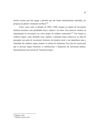 53 
dossiês existem para dar espaço a questões que não foram suficientemente abordadas nas 
pesquisas de gênero e feminismo no Brasil169. 
Como vimos, entre as décadas de 1980 e 1990, emergiu no interior do movimento 
feminista brasileiro uma pluralidade étnica, cultural e de classe. Esse processo resultou na 
fragmentação do movimento em vários grupos de mulheres particulares170. Em relação às 
mulheres negras, como abordado neste capítulo, a principal crítica centrava-se na falta de 
percepção, por parte do movimento feminista, da temática racial e sua importância para a 
identidade das mulheres negras atuantes no interior do feminismo. Esse fato foi crucial para 
que as ativistas negras brasileiras se mobilizassem e fundassem um movimento próprio, 
denominado por elas mesmas de “feminismo negro”. 
169 ibidem, p.250. 
170 Pierucci, op.cit.,p.130. 
 