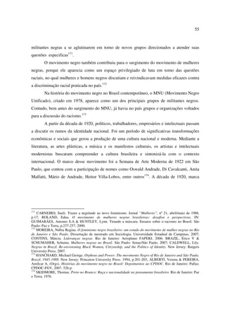 55 
militantes negras a se aglutinarem em torno de novos grupos direcionados a atender suas 
questões especificas171. 
O movimento negro também contribuiu para o surgimento do movimento de mulheres 
negras, porque ele aparecia como um espaço privilegiado de luta em torno das questões 
raciais, no qual mulheres e homens negros discutiam e reivindicavam medidas eficazes contra 
a discriminação racial praticada no país.172 
Na história do movimento negro no Brasil contemporâneo, o MNU (Movimento Negro 
Unificado), criado em 1978, aparece como um dos principais grupos de militantes negros. 
Contudo, bem antes do surgimento do MNU, já havia no país grupos e organizações voltados 
para a discussão do racismo.173 
A partir da década de 1920, políticos, trabalhadores, empresários e intelectuais passam 
a discutir os rumos da identidade nacional. Foi um período de significativas transformações 
econômicas e sociais que gerou a produção de uma cultura nacional e moderna. Mediante a 
literatura, as artes plásticas, a música e os manifestos culturais, os artistas e intelectuais 
modernistas buscaram compreender a cultura brasileira e sintonizá-la com o contexto 
internacional. O marco desse movimento foi a Semana de Arte Moderna de 1922 em São 
Paulo, que contou com a participação de nomes como Oswald Andrade, Di Cavalcanti, Anita 
Malfatti, Mário de Andrade, Heitor Villa-Lobos, entre outros174. A década de 1920, marca 
171 CARNEIRO, Sueli. Trazer a negritude ao novo feminismo. Jornal “Mulherio”, nº 21, abril/maio de 1988, 
p.17; ROLAND, Edna. O movimento de mulheres negras brasileiras: desafios e perspectivas. IN: 
GUIMARÃES, Antonio S.A & HUNTLEY, Lynn. Tirando a máscara. Ensaios sobre o racismo no Brasil. São 
Paulo: Paz e Terra, p.237-257, 2000. 
172 MOREIRA, Núbia Regina. O feminismo negro brasileiro: um estudo do movimento de mulher negras no Rio 
de Janeiro e São Paulo. Dissertação de mestrado em Sociologia. Universidade Estadual de Campinas, 2007; 
CONTINS, Márcia. Lideranças negras. Rio de Janeiro: Aeroplano FAPERJ, 2006. BRAZIL, Érico V & 
SCHUMAHER, Schuma. Mulheres negras no Brasil. São Paulo: Senac/São Paulo, 2007; CALDWELL, Lily. 
Negras in Brazil. Re-envisioning Black Women, Citizenship, and the Politics of Identity. New Jersey: Rutgers 
University Press. 2007. 
173 HANCHARD, Michael George. Orpheus and Power: The movimento Negro of Rio de Janeiro and São Paulo, 
Brazil, 1945-1988. New Jersey: Princeton University Press. 1994, p.201-203; ALBERTI, Verena & PEREIRA, 
Amílcar A. (Orgs). Histórias do movimento negro no Brasil: Depoimentos ao CPDOC. Rio de Janeiro: Pallas; 
CPDOC-FGV, 2007. 526 p. 
174 SKIDMORE, Thomas. Preto no Branco: Raça e nacionalidade no pensamento brasileiro. Rio de Janeiro: Paz 
e Terra, 1976. 
 