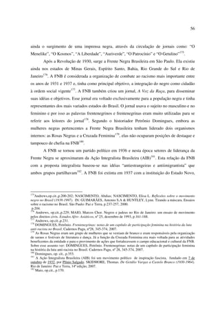 56 
ainda o surgimento de uma imprensa negra, através da circulação de jornais como: “O 
Menelike”, “O Kosmos”, “A Liberdade”, “Auriverde”, “O Patrocínio” e “O Getulino”175. 
Após a Revolução de 1930, surge a Frente Negra Brasileira em São Paulo. Ela existiu 
ainda nos estados de Minas Gerais, Espírito Santo, Bahia, Rio Grande do Sul e Rio de 
Janeiro176. A FNB é considerada a organização de combate ao racismo mais importante entre 
os anos de 1931 e 1937 e, tinha como principal objetivo, a integração do negro como cidadão 
à ordem social vigente177. A FNB também criou um jornal, A Voz da Raça, para disseminar 
suas idéias e objetivos. Esse jornal era voltado exclusivamente para a população negra e tinha 
representantes dos mais variados estados do Brasil. O jornal usava o sujeito no masculino e no 
feminino e por isso as palavras frentenegrinos e frentenegrinas eram muito utilizadas para se 
referir aos leitores do jornal178. Segundo o historiador Petrônio Domingues, embora as 
mulheres negras pertencentes a Frente Negra Brasileira tenham liderado dois organismos 
internos: as Rosas Negras e a Cruzada Feminina179, elas não ocuparam posições de destaque e 
tampouco de chefia na FNB180. 
A FNB se tornou um partido político em 1936 e nesta época setores de liderança da 
Frente Negra se aproximaram da Ação Integralista Brasileira (AIB)181. Esta relação da FNB 
com a proposta integralista baseou-se nas idéias “antiestrangeiras e antiimigrantista” que 
ambos grupos partilhavam182. A FNB foi extinta em 1937 com a instituição do Estado Novo, 
175Andrews,op.cit.,p.200-202; NASCIMENTO, Abdias; NASCIMENTO, Elisa L. Reflexões sobre o movimento 
negro no Brasil (1938-1997). IN: GUIMARÃES, Antonio S.A & HUNTLEY, Lynn. Tirando a máscara. Ensaios 
sobre o racismo no Brasil. São Paulo: Paz e Terra, p.237-257, 2000. 
p.204. 
176 Andrews, op.cit.,p.229; MAIO, Marcos Chor. Negros e judeus no Rio de Janeiro: um ensaio de movimento 
pelos direitos civis. Estudos Afro- Asiáticos, nº 25, dezembro de 1993, p.161-188. 
177 Andrews, op.cit.,p.231. 
178 DOMINGUES, Petrônio. Frentenegrinas: notas de um capítulo de participação feminina na história da luta 
anti-racista no Brasil. Cadernos Pagu, nº28, 345-374, 2007. 
179 As Rosas Negras eram um grupo de mulheres que se vestiam de branco e eram responsáveis pela organização 
de saraus e festivais de literatura e dança. Já a função da Cruzada Feminina era mais voltada para as atividades 
beneficentes da entidade e para o provimento de ações que fortalecessem o campo educacional e cultural da FNB. 
Sobre esse assunto ver: DOMINGUES, Petrônio. Frentenegrinas: notas de um capítulo de participação feminina 
na história da luta anti-racista no Brasil. Cadernos Pagu, nº 28, 345-374, 2007. 
180 Domingues, op. cit., p.353. 
181 A Ação Integralista Brasileira (AIB) foi um movimento político de inspiração fascista, fundado em 7 de 
outubro de 1932, por Plínio Salgado. SKIDMORE, Thomas. De Getúlio Vargas a Castelo Branco (1930-1964). 
Rio de Janeiro: Paz e Terra, 14ª edição, 2007. 
182 Maio, op.cit., p.170. 
 