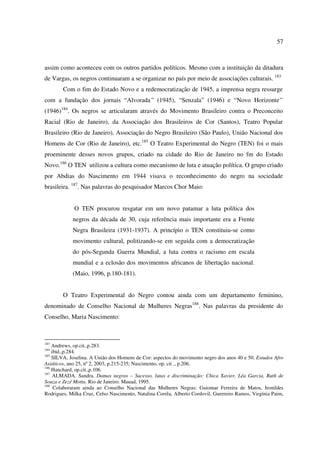 57 
assim como aconteceu com os outros partidos políticos. Mesmo com a instituição da ditadura 
de Vargas, os negros continuaram a se organizar no país por meio de associações culturais. 183 
Com o fim do Estado Novo e a redemocratização de 1945, a imprensa negra ressurge 
com a fundação dos jornais “Alvorada” (1945), “Senzala” (1946) e “Novo Horizonte” 
(1946)184. Os negros se articularam através do Movimento Brasileiro contra o Preconceito 
Racial (Rio de Janeiro), da Associação dos Brasileiros de Cor (Santos), Teatro Popular 
Brasileiro (Rio de Janeiro), Associação do Negro Brasileiro (São Paulo), União Nacional dos 
Homens de Cor (Rio de Janeiro), etc.185 O Teatro Experimental do Negro (TEN) foi o mais 
proeminente desses novos grupos, criado na cidade do Rio de Janeiro no fm do Estado 
Novo.186 O TEN utilizou a cultura como mecanismo de luta e atuação política. O grupo criado 
por Abdias do Nascimento em 1944 visava o reconhecimento do negro na sociedade 
brasileira. 187. Nas palavras do pesquisador Marcos Chor Maio: 
O TEN procurou resgatar em um novo patamar a luta política dos 
negros da década de 30, cuja referência mais importante era a Frente 
Negra Brasileira (1931-1937). A princípio o TEN constituiu-se como 
movimento cultural, politizando-se em seguida com a democratização 
do pós-Segunda Guerra Mundial, a luta contra o racismo em escala 
mundial e a eclosão dos movimentos africanos de libertação nacional. 
(Maio, 1996, p.180-181). 
O Teatro Experimental do Negro contou ainda com um departamento feminino, 
denominado de Conselho Nacional de Mulheres Negras188. Nas palavras da presidente do 
Conselho, Maria Nascimento: 
183 Andrews, op.cit.,p.283. 
184 ibid.,p.284. 
185 SILVA, Joselina. A União dos Homens de Cor: aspectos do movimento negro dos anos 40 e 50. Estudos Afro 
Asiáticos, ano 25, nº 2, 2003, p.215-235; Nascimento, op. cit ., p.206. 
186 Hanchard, op.cit.,p.106. 
187 ALMADA. Sandra. Damas negras – Sucesso, lutas e discriminação: Chica Xavier, Léa Garcia, Ruth de 
Souza e Zezé Motta. Rio de Janeiro: Mauad, 1995. 
188 Colaboraram ainda ao Conselho Nacional das Mulheres Negras: Guiomar Ferreira de Matos, Ironildes 
Rodrigues, Milka Cruz, Celso Nascimento, Natalina Corrêa, Alberto Cordovil, Guerreiro Ramos, Virgínia Paim, 
 