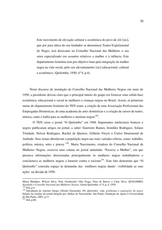 58 
Este movimento de elevação cultural e econômica do povo de côr [sic], 
que por pura tática do seu fundador se denominou Teatro Experimental 
do Negro, terá doravante no Conselho Nacional das Mulheres o seu 
setor especializado em assuntos relativos a mulher e à infância. Este 
departamento feminino tem por objetivo lutar pela integração da mulher 
negra na vida social, pelo seu alevantamento [sic] educacional, cultural 
e econômico. (Quilombo, 1950, nº 9, p.4). 
Neste discurso de instalação do Conselho Nacional das Mulheres Negras em maio de 
1950, a presidente deixou claro que o principal intuito do grupo era fornecer uma sólida base 
econômica, educacional e social às mulheres e crianças negras no Brasil. Assim, as primeiras 
metas do departamento feminino do TEN eram: a criação de uma Associação Profissional das 
Empregadas Domésticas, de uma academia de artes domésticas e a criação de cursos de teatro, 
música, canto e ballet para as mulheres e meninas negras189. 
O TEN criou o jornal “O Quilombo” em 1948. Importantes intelectuais brancos e 
negros publicaram artigos no jornal, a saber: Guerreiro Ramos, Ironildes Rodrigues, Solano 
Trindade, Nelson Rodrigues, Rachel de Queiroz, Gilberto Freyre e Carlos Drummond de 
Andrade. Seus temas abordavam a população negra nas mais variadas esferas, como: trabalho, 
política, música, artes e poesia 190. Maria Nascimento, criadora do Conselho Nacional de 
Mulheres Negras, escrevia uma coluna no jornal intitulada: “Escreve a Mulher”, em que 
prestava informações direcionadas principalmente às mulheres negras trabalhadoras e 
conclamava as mulheres negras a lutarem contra o racismo191. Este fato demonstra que “O 
Quilombo” concedia espaço às demandas das mulheres negras dando visibilidade as suas 
ações na década de 1950. 
Maria Manhães, Wilson Silva, Nely Goethschel, Ody Fraga, Nina de Barros e Catty Silva. QUILOMBO. 
Instalado o Conselho Nacional das Mulheres Negras. Jornal Quilombo, nº 9, p, 4, 1950. 
189 ibid.,p.4. 
190 Introdução de Antonio Sérgio Alfredo Guimarães. IN: Quilombo: vida, problemas e aspirações do negro. 
Edição fac-similar do jornal dirigido por Abdias do Nascimento. São Paulo: Fundação de Apoio à Universidade 
de São Paulo, 2003, p.11. 
191 ibid.,p.86. 
 