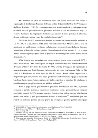 59 
Os membros do TEN se envolveram ainda em outras atividades, tais como a 
organização da Conferência Nacional do Negro no Rio de Janeiro (1949) e do 1º Congresso 
do Negro Brasileiro (1950). Os eventos contaram com a participação de organizações negras 
de outros estados que debateram os problemas relativos à vida da comunidade negra, a 
exemplo da situação das empregadas domésticas, do racismo, da baixa qualidade da educação, 
da vida política, do custo de vida e das condições de moradia192. 
Na década de 1950, instituiu-se a primeira lei contra a discriminação racial no Brasil: a 
Lei nº 1390, de 3 de julho de 1951, mais conhecida como “Lei Afonso Arinos”. Esta lei 
resultou de um incidente que envolveu a bailarina negra norte-americana, Katherine Dunham, 
impedida de se hospedar no hotel paulista Esplanada em virtude de sua cor. A “Lei Afonso 
Arinos” instituiu a punição penal contra as práticas de discriminação em virtude da raça ou cor 
do indivíduo193. 
Cabe destacar que no período dos governos democráticos, entre os anos de 1950 e 
início da década de 1960, a maior parte dos negros se identificou com o Partido Trabalhista 
Brasileiro (PTB)194. No início da década de 1960, a forma privilegiada de organização e 
atuação dos negros no Brasil foram os clubes sociais, tais como o Aristocrata Clube em São 
Paulo e o Renascença na zona norte do Rio de Janeiro. Nesses clubes, organizados e 
freqüentados por uma pequena elite negra que buscava sedimentar seu espaço na sociedade 
brasileira, havia festas, bailes, recitais, atividades esportivas e reuniões de estudantes e 
candidatos negros que pleiteavam cargos políticos no Brasil195. 
Com o golpe militar que derrubou o presidente João Goulart em 1964, o governo 
extinguiu os partidos políticos e reprimiu os movimentos sociais que contestavam o regime 
autoritário. A partir de 1974, começa uma nova fase do regime militar marcada pela abertura 
política que levaria o país gradativamente de volta à democracia196. Favorecidos por este 
período de distensão política, em que grupos de oposição ao governo ganham um espaço 
192 QUILOMBO. 1º Congresso do Negro brasileiro. Jornal Quilombo, nº 6, p.73-80, 1950. 
193 Quilombo, op.cit, nº 10, p.114-115; Hanchard, op.cit.,p.108. 
194 Maio, op.cit.,p.171. 
195 Hanchard, op.cit.,p.108-109. Sobre esse assunto ver também: GIACOMINI, Sonia Maria. A Alma da Festa. 
Família, etnicidade e projetos num clube social da Zona Norte do Rio de Janeiro: o Renascença Clube. 1a. ed. 
Belo Horizonte; Rio de Janeiro: Editora UFMG; IUPERJ, 2006. v. 1. 318 p. 
196 Sobre essa fase autoritária da história do Brasil, ver: SKIDMORE, Thomas. De Getúlio Vargas a Castelo 
Branco (1930-1964). Rio de Janeiro: Paz e Terra, 14ª edição, 2007. 
 