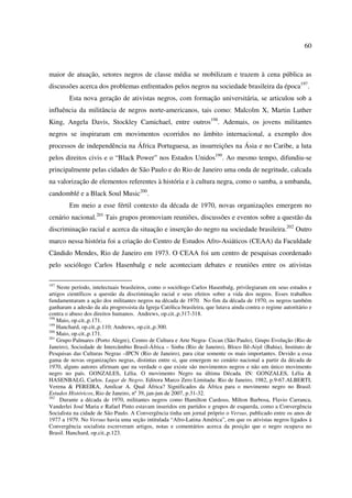 60 
maior de atuação, setores negros de classe média se mobilizam e trazem à cena pública as 
discussões acerca dos problemas enfrentados pelos negros na sociedade brasileira da época197. 
Esta nova geração de ativistas negros, com formação universitária, se articulou sob a 
influência da militância de negros norte-americanos, tais como: Malcolm X, Martin Luther 
King, Angela Davis, Stockley Camichael, entre outros198. Ademais, os jovens militantes 
negros se inspiraram em movimentos ocorridos no âmbito internacional, a exemplo dos 
processos de independência na África Portuguesa, as insurreições na Ásia e no Caribe, a luta 
pelos direitos civis e o “Black Power” nos Estados Unidos199. Ao mesmo tempo, difundiu-se 
principalmente pelas cidades de São Paulo e do Rio de Janeiro uma onda de negritude, calcada 
na valorização de elementos referentes à história e à cultura negra, como o samba, a umbanda, 
candomblé e a Black Soul Music200. 
Em meio a esse fértil contexto da década de 1970, novas organizações emergem no 
cenário nacional.201 Tais grupos promoviam reuniões, discussões e eventos sobre a questão da 
discriminação racial e acerca da situação e inserção do negro na sociedade brasileira.202 Outro 
marco nessa história foi a criação do Centro de Estudos Afro-Asiáticos (CEAA) da Faculdade 
Cândido Mendes, Rio de Janeiro em 1973. O CEAA foi um centro de pesquisas coordenado 
pelo sociólogo Carlos Hasenbalg e nele aconteciam debates e reuniões entre os ativistas 
197 Neste período, intelectuais brasileiros, como o sociólogo Carlos Hasenbalg, privilegiaram em seus estudos e 
artigos científicos a questão da discriminação racial e seus efeitos sobre a vida dos negros. Esses trabalhos 
fundamentaram a ação dos militantes negros na década de 1970. No fim da década de 1970, os negros também 
ganharam a adesão da ala progressista da Igreja Católica brasileira, que lutava ainda contra o regime autoritário e 
contra o abuso dos direitos humanos. Andrews, op.cit.,p.317-318. 
198 Maio, op.cit.,p.171. 
199 Hanchard, op.cit.,p.110; Andrews, op.cit.,p.300. 
200 Maio, op.cit.,p.171. 
201 Grupo Palmares (Porto Alegre), Centro de Cultura e Arte Negra- Cecan (São Paulo), Grupo Evolução (Rio de 
Janeiro), Sociedade de Intercâmbio Brasil-África – Sinba (Rio de Janeiro), Bloco Ilê-Aiyê (Bahia), Instituto de 
Pesquisas das Culturas Negras –IPCN (Rio de Janeiro), para citar somente os mais importantes. Devido a essa 
gama de novas organizações negras, distintas entre si, que emergem no cenário nacional a partir da década de 
1970, alguns autores afirmam que na verdade o que existe são movimentos negros e não um único movimento 
negro no país. GONZALES, Lélia. O movimento Negro na última Década. IN: GONZALES, Lélia & 
HASENBALG, Carlos. Lugar de Negro. Editora Marco Zero Limitada: Rio de Janeiro, 1982, p.9-67.ALBERTI, 
Verena & PEREIRA, Amílcar A. Qual África? Significados da África para o movimento negro no Brasil. 
Estudos Históricos, Rio de Janeiro, nº 39, jan-jun de 2007, p.31-32. 
202 Durante a década de 1970, militantes negros como Hamilton Cardoso, Milton Barbosa, Flavio Carranca, 
Vanderlei José Maria e Rafael Pinto estavam inseridos em partidos e grupos de esquerda, como a Convergência 
Socialista na cidade de São Paulo. A Convergência tinha um jornal próprio o Versus, publicado entre os anos de 
1977 a 1979. No Versus havia uma seção intitulada “Afro-Latina América”, em que os ativistas negros ligados à 
Convergência socialista escreveram artigos, notas e comentários acerca da posição que o negro ocupava no 
Brasil. Hanchard, op.cit.,p.123. 
 