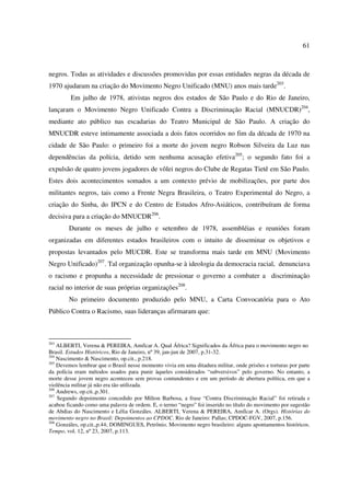 61 
negros. Todas as atividades e discussões promovidas por essas entidades negras da década de 
1970 ajudaram na criação do Movimento Negro Unificado (MNU) anos mais tarde203. 
Em julho de 1978, ativistas negros dos estados de São Paulo e do Rio de Janeiro, 
lançaram o Movimento Negro Unificado Contra a Discriminação Racial (MNUCDR)204, 
mediante ato público nas escadarias do Teatro Municipal de São Paulo. A criação do 
MNUCDR esteve intimamente associada a dois fatos ocorridos no fim da década de 1970 na 
cidade de São Paulo: o primeiro foi a morte do jovem negro Robson Silveira da Luz nas 
dependências da polícia, detido sem nenhuma acusação efetiva205; o segundo fato foi a 
expulsão de quatro jovens jogadores de vôlei negros do Clube de Regatas Tietê em São Paulo. 
Estes dois acontecimentos somados a um contexto prévio de mobilizações, por parte dos 
militantes negros, tais como a Frente Negra Brasileira, o Teatro Experimental do Negro, a 
criação do Sinba, do IPCN e do Centro de Estudos Afro-Asiáticos, contribuíram de forma 
decisiva para a criação do MNUCDR206. 
Durante os meses de julho e setembro de 1978, assembléias e reuniões foram 
organizadas em diferentes estados brasileiros com o intuito de disseminar os objetivos e 
propostas levantados pelo MUCDR. Este se transforma mais tarde em MNU (Movimento 
Negro Unificado)207. Tal organização opunha-se à ideologia da democracia racial, denunciava 
o racismo e propunha a necessidade de pressionar o governo a combater a discriminação 
racial no interior de suas próprias organizações208. 
No primeiro documento produzido pelo MNU, a Carta Convocatória para o Ato 
Público Contra o Racismo, suas lideranças afirmaram que: 
203 ALBERTI, Verena & PEREIRA, Amílcar A. Qual África? Significados da África para o movimento negro no 
Brasil. Estudos Históricos, Rio de Janeiro, nº 39, jan-jun de 2007, p.31-32. 
204 Nascimento & Nascimento, op.cit., p.218. 
205 Devemos lembrar que o Brasil nesse momento vivia em uma ditadura militar, onde prisões e torturas por parte 
da polícia eram métodos usados para punir àqueles considerados “subversivos” pelo governo. No entanto, a 
morte desse jovem negro aconteceu sem provas contundentes e em um período de abertura política, em que a 
violência militar já não era tão utilizada. 
206 Andrews, op.cit.,p.301. 
207 Segundo depoimento concedido por Milton Barbosa, a frase “Contra Discriminação Racial” foi retirada e 
acabou ficando como uma palavra de ordem. E, o termo “negro” foi inserido no título do movimento por sugestão 
de Abdias do Nascimento e Lélia Gonzáles. ALBERTI, Verena & PEREIRA, Amílcar A. (Orgs). Histórias do 
movimento negro no Brasil: Depoimentos ao CPDOC. Rio de Janeiro: Pallas; CPDOC-FGV, 2007, p.156. 
208 Gonzáles, op.cit.,p.44; DOMINGUES, Petrônio. Movimento negro brasileiro: alguns apontamentos históricos. 
Tempo, vol. 12, nº 23, 2007, p.113. 
 