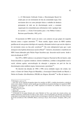 62 
(...) O Movimento Unificado Contra a Discriminação Racial foi 
criado para ser um instrumento de luta da comunidade negra. Este 
movimento deve ter como princípio básico o trabalho de denúncia 
permanente de todo ato de discriminação racial, a constante 
organização da comunidade para enfrentarmos todo e qualquer tipo 
de racismo (...) (Carta Convocatória para o Ato Público Contra o 
Racismo apud Gonzáles, 1982, p.43). 
O nascimento do MNU ocorre em meio a um contexto em que grupos de esquerda 
lutavam contra o regime autoritário 209. Neste sentido, alguns setores do MNU também 
partilhavam de uma postura ideológica de esquerda, afirmando inclusive que um dos objetivos 
do movimento estava na luta pelo socialismo210. Ela seria indispensável para que o país 
alcançasse uma legítima democracia racial no Brasil211. Inclusive, documentos e manifestos do 
MNU foram elaborados pelo Núcleo Negro Socialista cuja discussão racial ocorria desde o 
início da década de 1970212. 
Em 1979, o MNU realizou o seu primeiro Congresso Nacional no Rio de Janeiro, onde 
foram discutidas as seguintes temáticas: direitos trabalhistas, combate à desigualdade racial e 
social, reforma agrária, universalização da educação e propostas em prol do fim da 
discriminação contra mulheres negras, homossexuais e prostitutas213. 
No decorrer das décadas de 1980 e 1990, novas entidades negras são criadas, tais 
como: o Centro de Cultura Negra do Maranhão, a Associação Cultural Zumbi em Maceió, o 
Núcleo de Estudos Afro-Brasileiros (NEAB) em Alagoas, Kizomba214 no Rio de Janeiro e o 
209 Domingues, op.cit.,p.112. 
210 Este forte viés de esquerda desagradou alguns dos membros do MNU e também desestimulou a entrada de 
muitos outros adeptos. Contudo, mesmo àqueles que não partilhavam da postura ideológica de esquerda do MNU 
ressaltaram a importância das ações que o MNU organizava em benefício do combate ao racismo no país. 
Hanchard, op.cit.,p.127. 
211 Andrews, op.cit.,p.303. 
212 ibid, p.166. 
213 Hanchard, op.cit.,p.126. 
214 O Kizomba foi um grupo liderado pelo cantor Martinho da Vila e que reuniu não somente artistas, mas 
também intelectuais e profissionais de todas as áreas, desde o setor de informática até educação. O kizomba foi 
criado depois da realização do show Acorda Crioulo, em homenagem a Zumbi dos Palmares, pela Rede Globo no 
dia 20 de novembro de 1982. CONTINS, Márcia. Lideranças Negras. Rio de Janeiro: Aeroplano, 2005, p.392- 
393. 
 