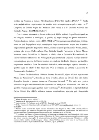 63 
Instituto de Pesquisas e Estudos Afro-Brasileiros (IPEAFRO) ligado à PUC/SP. 215 Ainda 
neste período vários eventos acerca da temática negra se organizam no país, a saber : o 3º 
Congresso de Cultura Negra das Américas (São Paulo) e o 1º Encontro Nacional das 
Entidades Negras – ENEM (São Paulo)216. 
Com o retorno à democracia durante a década de 1980 e a vitória de partidos de oposição 
nas eleições estaduais e municipais, a questão do negro emerge no plano parlamentar. 
Políticos ligados a partidos como o PDT, PMDB e PT incluem em suas plataformas políticas 
temas em prol da população negra e conseguem eleger representantes negros para ocuparem 
cargos em seus gabinetes de governo. Brizola, quando foi eleito governador do Rio de Janeiro, 
nomeou três negros, Carlos Alberto Caó, Edialeda Salçado Nascimento e Carlos Magno 
Nazareth, como Secretários de Governo e ainda criou a Secretaria Extraordinária de 
Desenvolvimento e Promoção das Populações Negras (Sedepron). Um outro exemplo pôde ser 
visto através do governo de Franco Montoro no estado de São Paulo. Montoro, que também 
empreendeu medidas a favor das mulheres brasileiras, criou um órgão especial dedicado à 
questão negra no estado de São Paulo em 1982: a Secretaria da Cultura e Assessoria de 
Assuntos Afro-Brasileiros.217 
Entre o fim da década de 1980 e no decorrer dos anos 90, alguns ativistas negros como 
Abdias do Nascimento218, Benedita da Silva e Carlos Alberto de Oliveira Caó são eleitos 
deputados federais e ganham espaço no Congresso Nacional 219. Em meio aos eventos 
realizados no país em decorrência do centenário da abolição da escravatura em 1988, as 
questões relativas aos negros ganham maior visibilidade220. Neste cenário, o deputado federal 
Carlos Alberto Caó (PDT), elaborou emenda constitucional, aprovada pela Assembléia 
215 Alberti & Pereira, op.cit., p.170-177. 
216 Nascimento & Nascimento, op. cit., p.220-224. 
217 Maio, op.cit.,p.172; Andrews, op.cit.,p.317-321; Hanchard, op.cit.,p.133-135. 
218 Abdias Nascimento foi ainda senador da República de 1997 a 1999. www.abdias.com.br Acesso em 
06/07/2009. 
219 Não foi fácil a ascensão dos negros à esfera parlamentar. Nas eleições de 1982 e 1986 a maior parte dos 
candidatos negros, que embasou sua plataforma política essencialmente na questão racial, foi derrotada nas 
eleições municipais e estaduais promovidas por todo o país. Andrews, op.cit.,p.313-314. 
220 O Presidente José Sarney celebrou o centenário da emancipação dos escravos, em 13 de maio de 1988, como 
uma importante data nacional. Nesse sentido, o Ministério da Cultura elaborou uma programação comemorativa 
que incluiu concertos, exposições de arte, conferências e debates públicos, palestras, etc. Além disso, a mídia 
preparou várias matérias para homenagear a data e a Igreja Católica adotou como lema de sua Campanha da 
Fraternidade anual “O Negro e a Fraternidade”. Hanchard, op.cit.,p.340-342. 
 