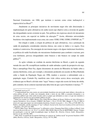 64 
Nacional Constituinte, em 1988, que instituiu o racismo como crime inafiançável e 
imprescritível no Brasil221. 
Atualmente as principais iniciativas do movimento negro têm sido direcionadas à 
implementação de ações afirmativas de cunho racial cujo objetivo seria a reversão do quadro 
das desigualdades raciais existente no país. Tais políticas são expressas através do mecanismo 
de cotas raciais, em especial no âmbito da educação.222 Assim, diferentes universidades 
brasileiras vêm implementando essas cotas, tais como: UERJ, UNB, UEMG, UNIFESP, etc.223 
Em relação à saúde, a criação de políticas de ação afirmativas, visa a promoção da 
saúde de populações consideradas minorias étnicas, tais como os índios e os negros. Essa 
temática é controversa. Na concepção do movimento negro e de alguns intelectuais brasileiros, 
as políticas de saúde focalizadas são mecanismos fundamentais para combater o racismo, pois 
esse fenômeno, provoca desigualdades entre brancos e não brancos no campo da saúde 
pública224. 
As ações voltadas ao combate da anemia falciforme no Brasil, a partir da segunda 
metade dos anos 90, exemplificam medidas de saúde adotadas a partir da perspectiva de raça. 
Para o antropólogo Peter Fry, alguns documentos de autoria do Ministério da Saúde sobre a 
anemia falciforme, como, por exemplo, o documento produzido em ocasião da Mesa Redonda 
sobre a Saúde da População Negra em 1996, tendem a associar a enfermidade com a 
população negra. Contudo Fry manifesta uma visão crítica acerca dessa associação, pois 
evidencia que no Brasil a divisão entre “raças” branca e negra não ocorre de forma tão nítida, 
pelo contrário, há no contexto nacional uma idéia forte de que o povo brasileiro é mestiço. 225 
221 Hanchard, op.cit.,p.137. 
222 A implementação das cotas raciais em universidades brasileiras tem provocado muito debate e discussões na 
esfera política do país. A mídia vem retratando, desde o início do ano 2000, as posições divergentes e os 
confrontos públicos que estão sendo travados entre os grupos que defendem as cotas e os que são contrários à 
implantação das mesmas nas universidades públicas do país. 
223Sobre esse assunto ver: GRIN, Monica. Este Ainda Obscuro Objeto de Desejo: Políticas de Ação Afirmativa e 
Ajustes Normativos. Novos Estudos. CEBRAP, São Paulo, v. 59, p. 172-192, 2001; Maggie, Y.; Fry, P. 2004 A 
reserva de vagas para negros nas universidades brasileiras. Estudos Avançados, v. 18, n. 50), p. 67-80; FRY, P.a. 
Politics, nationality, and the meanings of “race” in Brazil. Journal of the American Academy of Arts and Sciences 
– Daedalus, 129, p.83-118, 2000. 
224 HTUN, Mala. From “Racial democracy” to affirmative action. Changing State Policy on Race in Brazil. Latin 
American Research Review, vol. 39, nº 1, p. 60-89, 2004; MAIO, Marcos Chor & MONTEIRO, Simone. Tempos 
de racialização: o caso da ‘saúde da população negra’ no Brasil. Rev. História, Ciência, Saúde- Manguinhos. 
Vol.12, n.2, pp. 419-446, 2005. 
225 FRY, Peter. O significado da anemia falciforme no contexto da “política racial” do governo brasileiro (1995- 
2004), História, Ciências, Saúde: Manguinhos, 12(2) p .347-70, 2006. 
 