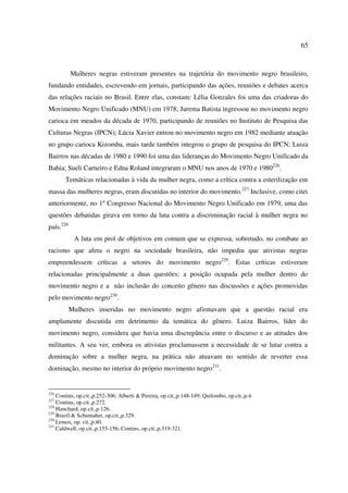 65 
Mulheres negras estiveram presentes na trajetória do movimento negro brasileiro, 
fundando entidades, escrevendo em jornais, participando das ações, reuniões e debates acerca 
das relações raciais no Brasil. Entre elas, constam: Lélia Gonzales foi uma das criadoras do 
Movimento Negro Unificado (MNU) em 1978; Jurema Batista ingressou no movimento negro 
carioca em meados da década de 1970, participando de reuniões no Instituto de Pesquisa das 
Culturas Negras (IPCN); Lúcia Xavier entrou no movimento negro em 1982 mediante atuação 
no grupo carioca Kizomba, mais tarde também integrou o grupo de pesquisa do IPCN; Luiza 
Bairros nas décadas de 1980 e 1990 foi uma das lideranças do Movimento Negro Unificado da 
Bahia; Sueli Carneiro e Edna Roland integraram o MNU nos anos de 1970 e 1980226. 
Temáticas relacionadas à vida da mulher negra, como a crítica contra a esterilização em 
massa das mulheres negras, eram discutidas no interior do movimento.227 Inclusive, como citei 
anteriormente, no 1º Congresso Nacional do Movimento Negro Unificado em 1979, uma das 
questões debatidas girava em torno da luta contra a discriminação racial à mulher negra no 
país.228 
A luta em prol de objetivos em comum que se expressa, sobretudo, no combate ao 
racismo que afeta o negro na sociedade brasileira, não impediu que ativistas negras 
empreendessem críticas a setores do movimento negro229. Estas críticas estiveram 
relacionadas principalmente a duas questões: a posição ocupada pela mulher dentro do 
movimento negro e a não inclusão do conceito gênero nas discussões e ações promovidas 
pelo movimento negro230. 
Mulheres inseridas no movimento negro afirmavam que a questão racial era 
amplamente discutida em detrimento da temática do gênero. Luiza Bairros, líder do 
movimento negro, considera que havia uma discrepância entre o discurso e as atitudes dos 
militantes. A seu ver, embora os ativistas proclamassem a necessidade de se lutar contra a 
dominação sobre a mulher negra, na prática não atuavam no sentido de reverter essa 
dominação, mesmo no interior do próprio movimento negro231. 
226 Contins, op.cit.,p.252-306; Alberti & Pereira, op.cit.,p.148-149; Quilombo, op.cit.,p.4. 
227 Contins, op.cit.,p.272. 
228 Hanchard, op.cit.,p.126. 
229 Brazil & Schumaher, op.cit.,p.329. 
230 Lemos, op. cit.,p.40. 
231 Caldwell, op.cit.,p.155-156; Contins, op.cit.,p.319-321. 
 