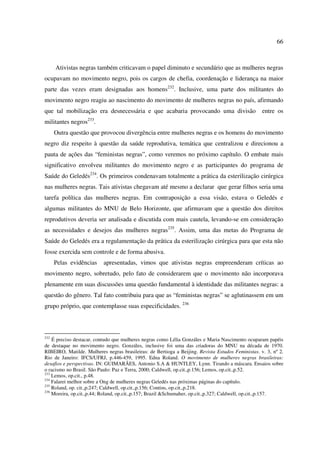 66 
Ativistas negras também criticavam o papel diminuto e secundário que as mulheres negras 
ocupavam no movimento negro, pois os cargos de chefia, coordenação e liderança na maior 
parte das vezes eram designadas aos homens232. Inclusive, uma parte dos militantes do 
movimento negro reagiu ao nascimento do movimento de mulheres negras no país, afirmando 
que tal mobilização era desnecessária e que acabaria provocando uma divisão entre os 
militantes negros233. 
Outra questão que provocou divergência entre mulheres negras e os homens do movimento 
negro diz respeito à questão da saúde reprodutiva, temática que centralizou e direcionou a 
pauta de ações das “feministas negras”, como veremos no próximo capítulo. O embate mais 
significativo envolveu militantes do movimento negro e as participantes do programa de 
Saúde do Geledés234. Os primeiros condenavam totalmente a prática da esterilização cirúrgica 
nas mulheres negras. Tais ativistas chegavam até mesmo a declarar que gerar filhos seria uma 
tarefa política das mulheres negras. Em contraposição a essa visão, estava o Geledés e 
algumas militantes do MNU de Belo Horizonte, que afirmavam que a questão dos direitos 
reprodutivos deveria ser analisada e discutida com mais cautela, levando-se em consideração 
as necessidades e desejos das mulheres negras235. Assim, uma das metas do Programa de 
Saúde do Geledés era a regulamentação da prática da esterilização cirúrgica para que esta não 
fosse exercida sem controle e de forma abusiva. 
Pelas evidências apresentadas, vimos que ativistas negras empreenderam críticas ao 
movimento negro, sobretudo, pelo fato de considerarem que o movimento não incorporava 
plenamente em suas discussões uma questão fundamental à identidade das militantes negras: a 
questão do gênero. Tal fato contribuiu para que as “feministas negras” se aglutinassem em um 
grupo próprio, que contemplasse suas especificidades. 236 
232 É preciso destacar, contudo que mulheres negras como Lélia Gonzáles e Maria Nascimento ocuparam papéis 
de destaque no movimento negro. Gonzáles, inclusive foi uma das criadoras do MNU na década de 1970. 
RIBEIRO, Matilde. Mulheres negras brasileiras: de Bertioga a Beijing. Revista Estudos Feministas. v. 3, nº 2. 
Rio de Janeiro: IFCS/UFRJ, p.446-459, 1995. Edna Roland. O movimento de mulheres negras brasileiras: 
desafios e perspectivas. IN: GUIMARÃES, Antonio S.A & HUNTLEY, Lynn. Tirando a máscara. Ensaios sobre 
o racismo no Brasil. São Paulo: Paz e Terra, 2000; Caldwell, op.cit.,p.156; Lemos, op.cit.,p.52. 
233 Lemos, op.cit., p.48. 
234 Falarei melhor sobre a Ong de mulheres negras Geledés nas próximas páginas do capítulo. 
235 Roland, op. cit.,p.247; Caldwell, op.cit.,p.156; Contins, op.cit.,p.218. 
236 Moreira, op.cit.,p.44; Roland, op.cit.,p.157; Brazil &Schumaher, op.cit.,p.327; Caldwell, op.cit.,p.157. 
 