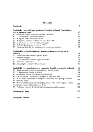 SUMÁRIO 
Introdução 7 
Capítulo I – Uma história do movimento feminista no Brasil. E as mulheres 
negras como aparecem? 
15 
1.1 – Primeiros anos do movimento feminista ocidental 16 
1.2 - O nascimento do feminismo no Brasil 19 
1.3 - A segunda onda feminista no Brasil 26 
1.4 - A imprensa feminina no Brasil nos anos 1970-1980 31 
1.5 - O feminismo nos anos de redemocratização 36 
1.6 - As ONGs feministas e os anos de 1990 40 
1.7 - As divergências das ativistas negras no movimento feminista 43 
Capítulo II – As feministas negras: A organização de um movimento de 
mulheres 
54 
2.1 - Histórico do Movimento Negro no Brasil 54 
2.2 – Feministas negras 67 
2.3 - O movimento de mulheres negras brasileiras 71 
2.4 - Encontros e Seminários 74 
2.5 - Contradições no interior do movimento 80 
Capítulo III – As feministas negras e a questão da saúde reprodutiva no Brasil 84 
3.1 - Saúde reprodutiva, direitos reprodutivos e direitos sexuais 85 
3.2 - O planejamento familiar no Brasil 94 
3.3 – Feminismo negro e saúde reprodutiva no Brasil 104 
3.4 – Os dados sobre a esterilização cirúrgica: A PNAD de 1986 111 
3.5 - A luta contra a esterilização cirúrgica na década de 1990: principal bandeira 
114 
das feministas negras 
3.6 - A Comissão Parlamentar Mista de Inquérito de 1993 e a investigação sobre a 
esterilização em massa de mulheres no Brasil 
122 
3.7 - Polêmicas em torno da esterilização cirúrgica nas mulheres negras 132 
Considerações finais 137 
Bibliografia e Fontes 142 
 