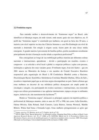67 
2.2 Feministas negras 
Para entender melhor o desenvolvimento do “feminismo negro” no Brasil, cabe 
identificar as lideranças negras, de onde vieram, onde atuam, quais são seus objetivos, etc. O 
perfil das “feministas negras” é constituído por mulheres, em geral na faixa dos 50 anos, a 
maioria com nível superior na área das Ciências humanas e com Pós-Graduação em nível de 
mestrado e doutorado. Em relação à origem social, fazem parte de uma classe média 
emergente. A grande maioria é proveniente de famílias pobres, porém ascenderam socialmente 
principalmente devido à formação escolar aliada a experiência profissional237. 
Elas conseguiram ao longo de sua mobilização política transitar por diferentes esferas 
nacionais e internacionais, aprenderam – devido a participação em reuniões, eventos e 
congressos - a se articular a nível local e global e a negociar políticas e ações com pessoas, 
instituições e agências dos mais variados graus. O militante negro, Ivair dos Santos – que em 
2001 atuava no Ministério da Justiça e era membro do Comitê Executivo Brasileiro 
responsável pela organização do Brasil à III Conferência Mundial contra o Racismo, 
Discriminação Racial, Xenofobia e Intolerâncias Correlatas Mundial (Durban, África do Sul)-, 
ressaltou o importante papel que as ativistas negras desempenham no país. Santos afirmou que 
estas mulheres no decorrer de sua militância política alcançaram um amplo poder de 
circulação e atuação, ora participando de eventos nacionais e internacionais, ora exercendo 
cargos nas esferas governamentais e nas agências internacionais, espaços em que os militantes 
negros, inclusive ele, não transitaram tão facilmente238. 
Dentre as “feministas negras”, destacarei os principais aspectos da trajetória política e 
profissional de lideranças atuantes, entre os anos de 1975 a 1996, tais como: Lélia Gonzáles, 
Fátima Oliveira, Edna Roland, Sueli Carneiro, Luiza Bairros, Jurema Werneck, Matilde 
Ribeiro, Wânia Sant’Anna e Fernanda Lopes. Estas mulheres protagonizaram as ações que 
237 Lemos, op.cit.,p. 25; Moreira, op.cit.,p.17; Contins, op.cit.,p.7-10. 
238 HTUN, Mala. From “Racial democracy” to affirmative action. Changing State Policy on Race in Brazil. Latin 
American Research Review, vol. 39, nº 1,2004, p.79; SANTOS, Márcio de O. A Persistência Política dos 
Movimentos Negros: processo de mobilização para a 3 conferência mundial contra o racismo. 2005. Dissertação 
(Mestrado em Sociologia). Universidade Estadual do Rio de Janeiro (UERJ), 2005. 
 
