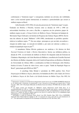 68 
conformaram o “feminismo negro” e conseguiram, mediante seu ativismo, dar visibilidade, 
tanto a nível nacional quanto internacional, às temáticas e particularidades que cercam as 
mulheres negras no Brasil. 
Lélia Gonzáles (1935-1994), foi uma das precursoras do “feminismo negro” no país. 
Graduada em História e Filosofia, lecionou entre as décadas de 1970 a 1990 em 
universidades brasileiras, tais como a Puc-Rio, e organizou um dos primeiros grupos de 
mulheres negras no país: o Nzinga-Coletivo de Mulheres Negras. Participou da fundação do 
Movimento Negro Unificado e do Instituto de Pesquisas das Culturas Negras (IPCN). Ela foi 
uma das editoras do jornal “Mulherio” (1981-1989), introduzindo no periódico questões 
relativas às mulheres negras .239. Em seus artigos preocupou-se, por um lado, em analisar a 
situação da mulher negra no mercado de trabalho e, por outro em valorizar a cultura e a 
tradição da população negra no país240. 
A maranhense Fátima Oliveira graduou-se em medicina e foi diretora da Rede 
Nacional Feminista de Saúde e Direitos Reprodutivos. Iniciou sua militância política, na 
década de 1970, no movimento de mulheres no Brasil. Foi integrante ainda da Comissão de 
Cidadania e Reprodução e da União Brasileira de Mulheres; conselheira do Conselho Nacional 
dos Direitos da Mulher; integrante efetiva do Comitê de Especialistas em Bioética e Biodireito 
da Universidade de Alfenas (MG) e coordenadora da Rede de Informação sobre Bioética: 
bioética & teoria. É autora de vários livros, entre os quais: “Saúde da População Negra no 
Brasil”, patrocinado pela OPAS em 2001241. 
A psicóloga Edna Roland é presidente da ONG paulista Fala Preta! 
Organização de Mulheres Negras, além disso, foi fundadora do Bloco Afro Alafiá, do Coletivo 
de Mulheres Negras de São Paulo e do Geledés-Instituto da Mulher Negra. Em 1993, foi 
239 Informações extraídas do site http://www.leliagonzalez.org.br/ Acesso em 11/12/2008; BARRETO, Raquel de 
A. B. Enegrecendo o feminismo ou feminizando a raça: narrativas de libertação em Angela Davis e Lélia 
Gonzáles. 2005, 128 f. Dissertação (Mestrado em História Social da Cultura). PUC/RIO, Rio de Janeiro, 2005, 
p.25-30. 
240 Os artigos escritos por Gonzáles no “Mulherio” foram: Democracia racial? Nada disso, nº 4, 
novembro/dezembro de 1981, p. 3; Pesquisa realizada por Lélia Gonzáles que mostra a situação desigual das 
mulheres negras no mercado de trabalho, nº 3, setembro/outubro de 1981, p.9; De Palmares às escolas de samba, 
tamos aí, nº 5, jan/fev de 1982, p.3; Beleza negra ou: ora- yê-yê, nº 6, abril de 1982, p.3; E a trabalhadora negra 
cumé que fica?, nº 7, maio/junho de 1982, p.9. 
241 OLIVEIRA, F. Saúde da População Negra. Brasil: Ano 2001. Brasília: Opas, 2003. 344 p. CARNEIRO, 
Aparecida Sueli. Fátima Oliveira (capítulo 7). IN: “A construção do outro como não-ser como fundamento do 
ser”. Tese apresentado ao Programa de Pós-Graduação em Educação na USP. São Paulo, 2005. 
 