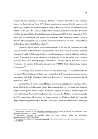 69 
responsável pela realização do Seminário Políticas e Direitos Reprodutivos das Mulheres 
Negras em Itapecerica da Serra (SP). Roland participou ativamente de todo o processo de 
organização nacional das mulheres negras brasileiras: Encontro Estadual de Mulheres Negras 
(1984), I (1988), II (1991) e III (2001) Encontros Nacionais, Seminários Nacionais de Atibaia 
(1993) e Salvador (1994), Reuniões Nacionais de Campinas (1997) e Belo Horizonte (1997), 
sendo uma das intelectuais mais atuantes do movimento. Na Conferência Mundial Contra o 
Racismo, Discriminação Racial, Xenofobia e Intolerância Correlata em 2001, Durban (África 
do Sul), Edna foi escolhida Relatora Geral242. 
Aparecida Sueli Carneiro é formada em Filosofia e, foi uma das fundadoras da ONG 
Geledés-Instituto da Mulher Negra, a qual coordena até os dias de hoje. No Geledés criou um 
programa de saúde voltado para atender as especificidades que cercam a saúde das mulheres 
negras. É autora de textos que discorrem principalmente acerca da mulher negra, relações 
raciais no país e saúde da mulher negra. Participou do Conselho Editorial da Revista Estudos 
Feministas e foi membro do Conselho Consultivo do CFEMEA (Centro Feminista de Estudos 
e Assessoria)243. 
A socióloga Luiza Bairros é ativista do movimento negro. É ex-coordenadora do 
Movimento Negro Unificado da Bahia e ex-coordenadora do Programa de combate ao racismo 
institucional do PNUD. Atualmente coordena a Secretaria de Promoção da Igualdade Racial 
do estado da Bahia.244 
Jurema Werneck formou-se em Medicina pela Universidade Federal Fluminense (RJ) e 
desde 1993 dirige a ONG carioca Criola. Foi co-autora do livro: “A Saúde das Mulheres 
Negras: nossos passos vêm de longe”. Coordenou projetos de saúde da mulher negra, tais 
como: a Campanha Nacional Contra Esterilização em Massa das Mulheres no início da década 
de 1990. Além disso, foi integrante do grupo consultor do Workshop Saúde da População 
Negra, organizado por OPAS/ PNUD (2001), do Comitê Consultivo sobre Saúde da População 
242 Informações extraídos do site http://www.mundonegro.com.br/ Portal de notícias da comunidade “afro-brasileira”. 
Acesso em 11/12/2008. 
243 Informações extraídas do currículo Lattes de Sueli Carneiro. Acesso em 11/12/2008. 
http://lattes.cnpq.br/7678739683880251 
244 Informações extraídas do site www.universia.com.br . Site de informações e serviços universitários. Acesso 
em 11/12/2008. 
 