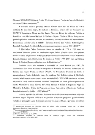 70 
Negra do DFID (2002-2006) e do Comitê Técnico de Saúde da População Negra do Ministério 
da Saúde (2004 até o momento)245. 
A assistente social e psicóloga Matilde Ribeiro, desde fins da década de 1970 é 
militante do movimento negro, de mulheres e feminista. Esteve entre os fundadores do 
SOWETO Organização Negra, em São Paulo. Atuou no Fórum de Mulheres Paulistas e 
Brasileiras e no Movimento Nacional de Mulheres Negras. Filiada ao PT, foi integrante da 
primeira gestão da Secretaria Nacional de Combate ao Racismo do Partido dos Trabalhadores. 
Foi nomeada Ministra Chefe da SEPPIR - Secretaria Especial para Políticas de Promoção da 
Igualdade Racial pelo Presidente Lula, cargo que ocupou entre os anos de 2003 e 2008.246 
A historiadora Wânia Sant’Anna atuou nas décadas de 1970 e 1980 tanto no 
movimento feminista, quanto no movimento negro. Wânia pesquisa acerca das questões 
raciais no Brasil e é professora de Relações Internacionais da Universidade Estácio de Sá (RJ). 
Foi conselheira do Conselho Nacional dos Direitos da Mulher (1999-2003) e ex-secretária de 
Estado de Direitos Humanos e Penitenciário do Rio de Janeiro247. 
Fernanda Lopes tem mestrado e doutorado em Saúde Pública pela USP. Foi 
coordenadora das ações de saúde do Programa de Combate ao Racismo Institucional do 
Sistema das Nações Unidas no Brasil (PNUD). Foi Conselheira Nacional de Saúde. É 
pesquisadora do Núcleo de Estudos para a Prevenção de Aids da Universidade de São Paulo, 
atuando principalmente nos seguintes temas: vulnerabilidade, HIV/AIDS, combate ao racismo, 
raça/etnia e saúde, direitos humanos, mulheres, iniquidades em saúde, políticas publicas de 
saúde. Atualmente é ainda membro do Comitê Técnico de Saúde da População Negra do 
Ministério da Saúde e Oficial de Programa em Saúde Reprodutiva e Direitos do Fundo de 
População das nações Unidas - UNFPA Brasil248. 
A breve trajetória das militantes descrita acima revela que representantes de grupos de 
mulheres negras ocuparam secretarias de governo; elaboraram programas governamentais 
voltados à população negra; lecionaram em universidades públicas e privadas; presidiram 
245 Informações extraídas do currículo Lattes de Jurema Pinto Werneck. Acesso em 11/12/2008. 
http://lattes.cnpq.br/7035304554882361 
246 Informações extraídas do Portal Afro http:// www.portalafro.com.br/entidades/falapreta6/matilderibeiro.htm 
Acesso em 11/12/2008. 
247 Brazil & Schumaher, op.cit.,p.352. 
248 Informações extraídas do currículo lattes de Fernanda Lopes. Acesso em 29/05/2009. 
http://lattes.cnpq.br/7245997800351343 
 